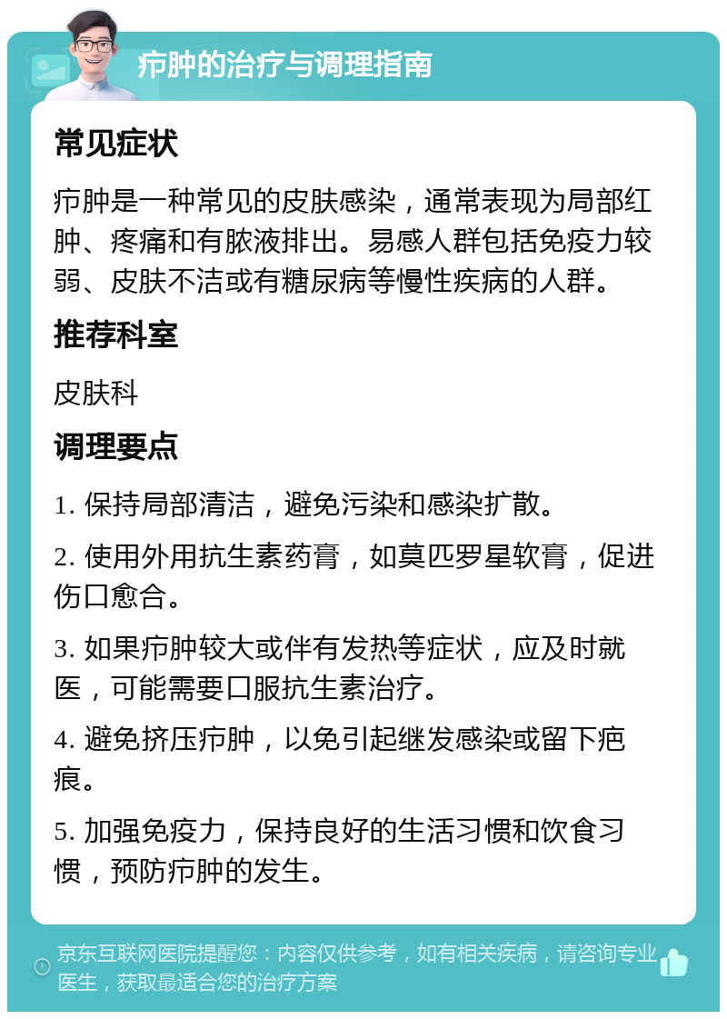 疖肿的治疗与调理指南 常见症状 疖肿是一种常见的皮肤感染，通常表现为局部红肿、疼痛和有脓液排出。易感人群包括免疫力较弱、皮肤不洁或有糖尿病等慢性疾病的人群。 推荐科室 皮肤科 调理要点 1. 保持局部清洁，避免污染和感染扩散。 2. 使用外用抗生素药膏，如莫匹罗星软膏，促进伤口愈合。 3. 如果疖肿较大或伴有发热等症状，应及时就医，可能需要口服抗生素治疗。 4. 避免挤压疖肿，以免引起继发感染或留下疤痕。 5. 加强免疫力，保持良好的生活习惯和饮食习惯，预防疖肿的发生。