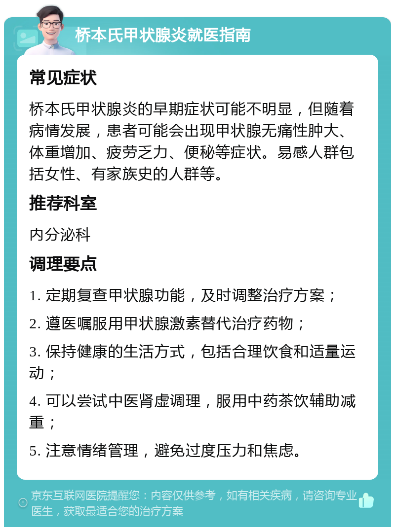 桥本氏甲状腺炎就医指南 常见症状 桥本氏甲状腺炎的早期症状可能不明显，但随着病情发展，患者可能会出现甲状腺无痛性肿大、体重增加、疲劳乏力、便秘等症状。易感人群包括女性、有家族史的人群等。 推荐科室 内分泌科 调理要点 1. 定期复查甲状腺功能，及时调整治疗方案； 2. 遵医嘱服用甲状腺激素替代治疗药物； 3. 保持健康的生活方式，包括合理饮食和适量运动； 4. 可以尝试中医肾虚调理，服用中药茶饮辅助减重； 5. 注意情绪管理，避免过度压力和焦虑。