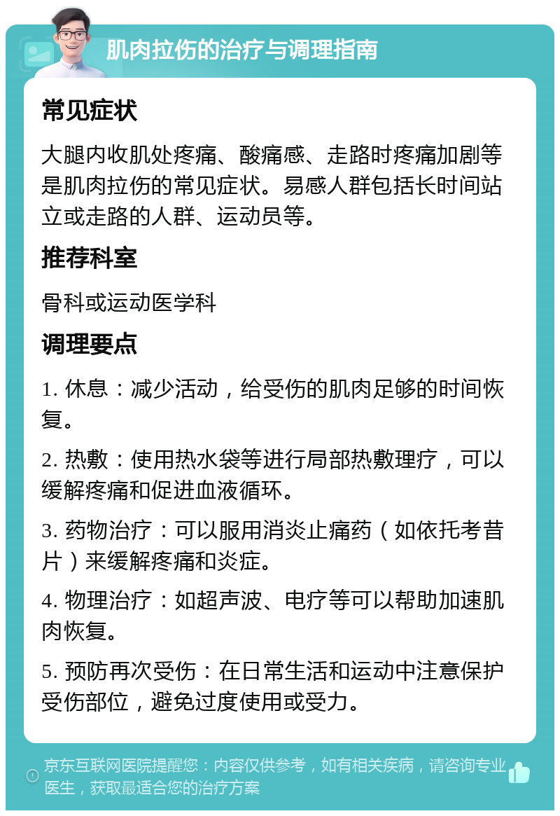 肌肉拉伤的治疗与调理指南 常见症状 大腿内收肌处疼痛、酸痛感、走路时疼痛加剧等是肌肉拉伤的常见症状。易感人群包括长时间站立或走路的人群、运动员等。 推荐科室 骨科或运动医学科 调理要点 1. 休息：减少活动，给受伤的肌肉足够的时间恢复。 2. 热敷：使用热水袋等进行局部热敷理疗，可以缓解疼痛和促进血液循环。 3. 药物治疗：可以服用消炎止痛药（如依托考昔片）来缓解疼痛和炎症。 4. 物理治疗：如超声波、电疗等可以帮助加速肌肉恢复。 5. 预防再次受伤：在日常生活和运动中注意保护受伤部位，避免过度使用或受力。