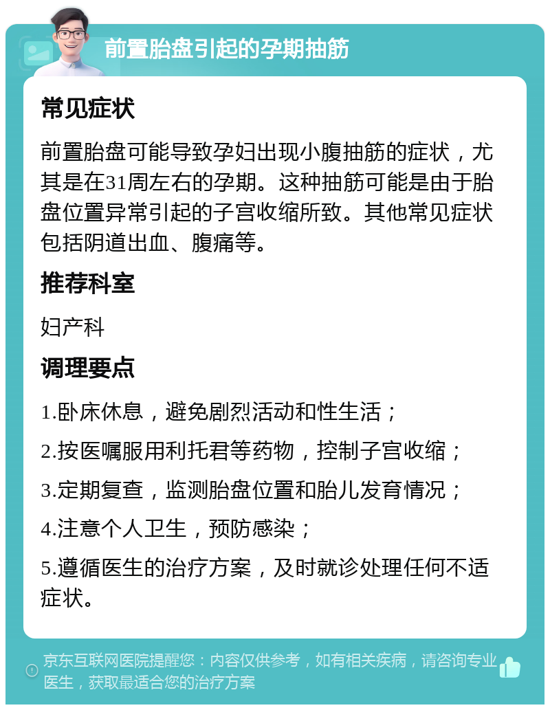 前置胎盘引起的孕期抽筋 常见症状 前置胎盘可能导致孕妇出现小腹抽筋的症状，尤其是在31周左右的孕期。这种抽筋可能是由于胎盘位置异常引起的子宫收缩所致。其他常见症状包括阴道出血、腹痛等。 推荐科室 妇产科 调理要点 1.卧床休息，避免剧烈活动和性生活； 2.按医嘱服用利托君等药物，控制子宫收缩； 3.定期复查，监测胎盘位置和胎儿发育情况； 4.注意个人卫生，预防感染； 5.遵循医生的治疗方案，及时就诊处理任何不适症状。