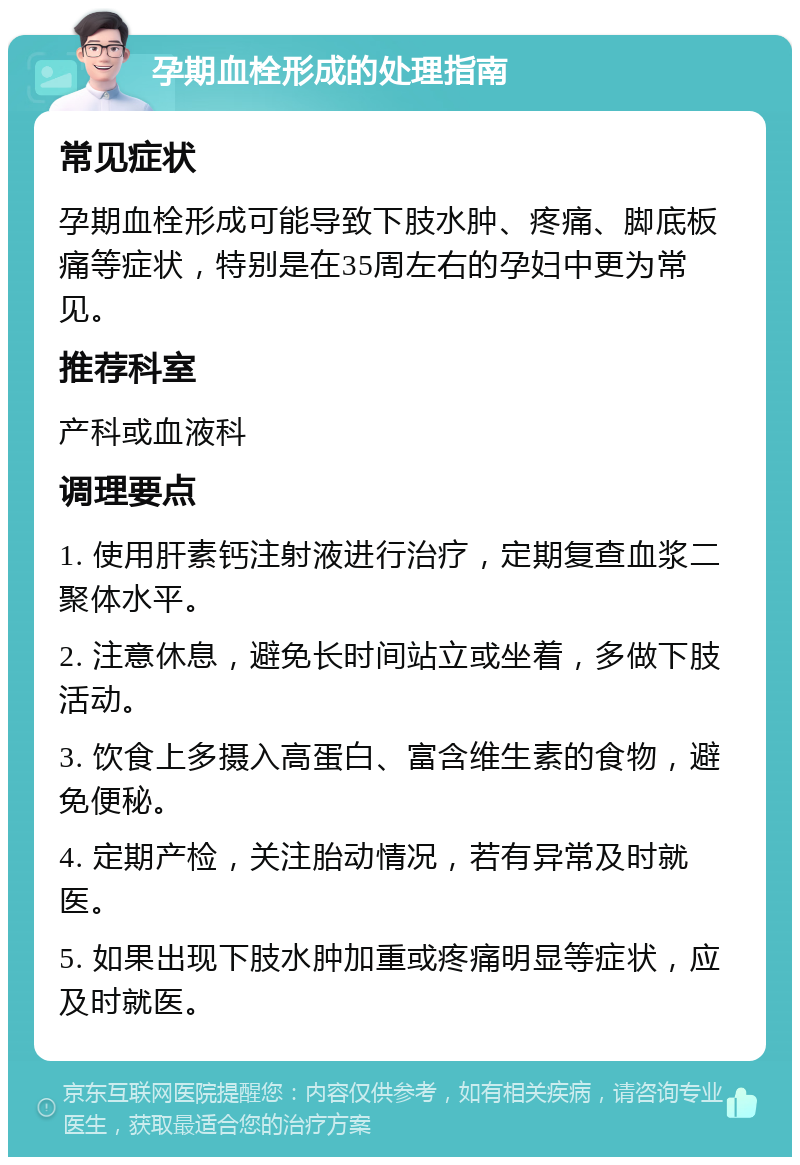 孕期血栓形成的处理指南 常见症状 孕期血栓形成可能导致下肢水肿、疼痛、脚底板痛等症状，特别是在35周左右的孕妇中更为常见。 推荐科室 产科或血液科 调理要点 1. 使用肝素钙注射液进行治疗，定期复查血浆二聚体水平。 2. 注意休息，避免长时间站立或坐着，多做下肢活动。 3. 饮食上多摄入高蛋白、富含维生素的食物，避免便秘。 4. 定期产检，关注胎动情况，若有异常及时就医。 5. 如果出现下肢水肿加重或疼痛明显等症状，应及时就医。