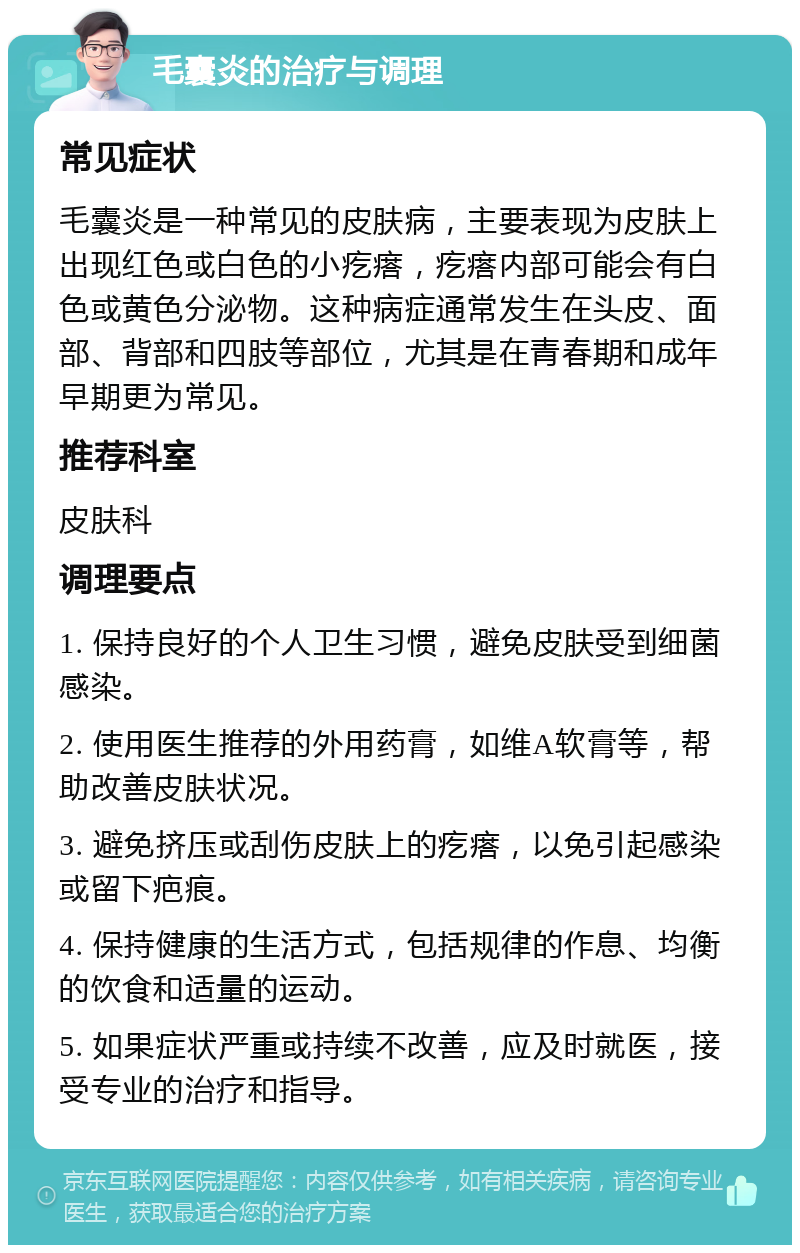 毛囊炎的治疗与调理 常见症状 毛囊炎是一种常见的皮肤病，主要表现为皮肤上出现红色或白色的小疙瘩，疙瘩内部可能会有白色或黄色分泌物。这种病症通常发生在头皮、面部、背部和四肢等部位，尤其是在青春期和成年早期更为常见。 推荐科室 皮肤科 调理要点 1. 保持良好的个人卫生习惯，避免皮肤受到细菌感染。 2. 使用医生推荐的外用药膏，如维A软膏等，帮助改善皮肤状况。 3. 避免挤压或刮伤皮肤上的疙瘩，以免引起感染或留下疤痕。 4. 保持健康的生活方式，包括规律的作息、均衡的饮食和适量的运动。 5. 如果症状严重或持续不改善，应及时就医，接受专业的治疗和指导。