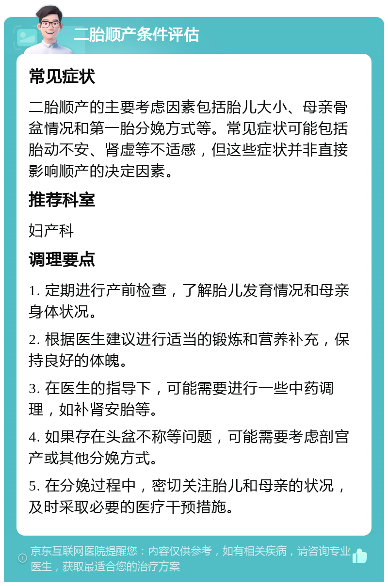 二胎顺产条件评估 常见症状 二胎顺产的主要考虑因素包括胎儿大小、母亲骨盆情况和第一胎分娩方式等。常见症状可能包括胎动不安、肾虚等不适感，但这些症状并非直接影响顺产的决定因素。 推荐科室 妇产科 调理要点 1. 定期进行产前检查，了解胎儿发育情况和母亲身体状况。 2. 根据医生建议进行适当的锻炼和营养补充，保持良好的体魄。 3. 在医生的指导下，可能需要进行一些中药调理，如补肾安胎等。 4. 如果存在头盆不称等问题，可能需要考虑剖宫产或其他分娩方式。 5. 在分娩过程中，密切关注胎儿和母亲的状况，及时采取必要的医疗干预措施。