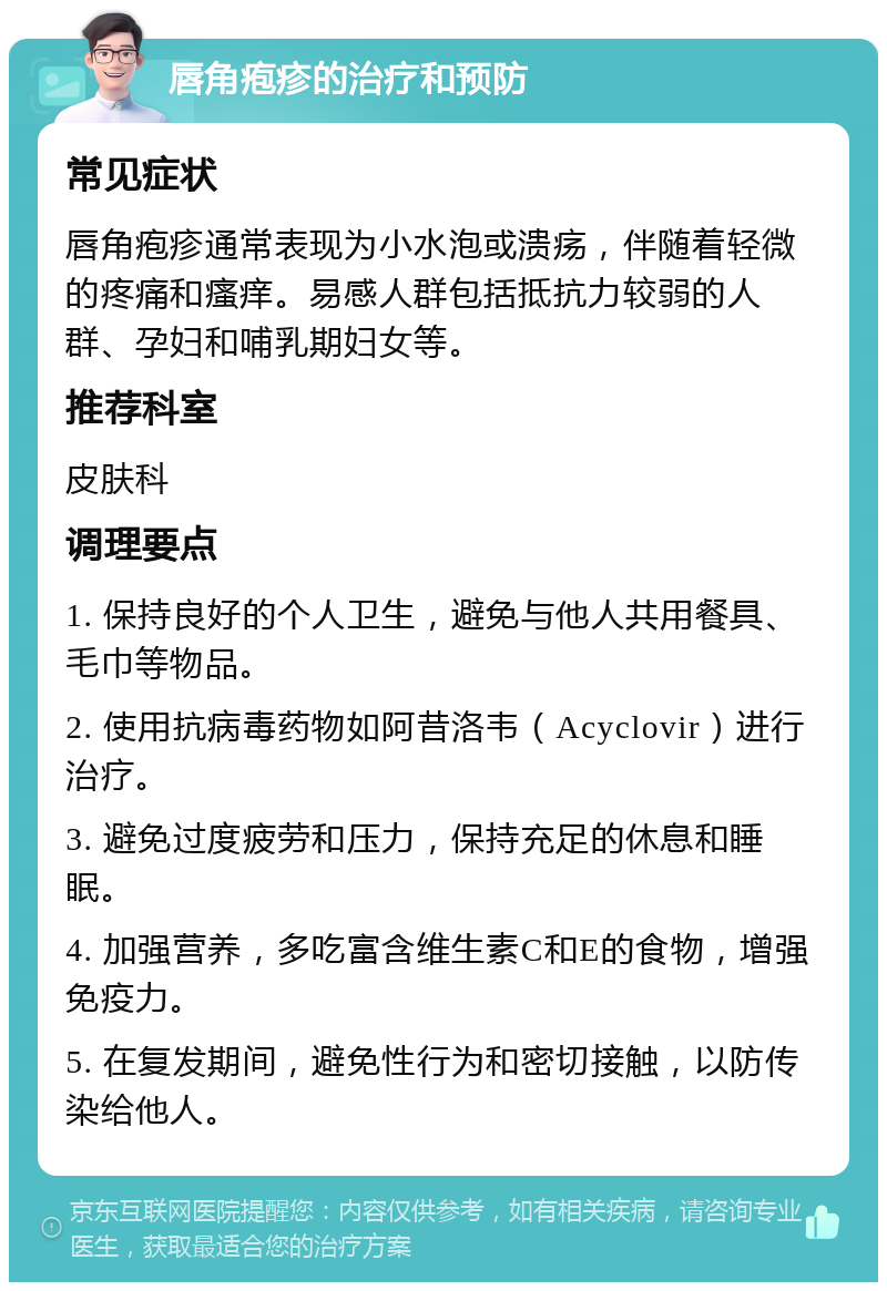 唇角疱疹的治疗和预防 常见症状 唇角疱疹通常表现为小水泡或溃疡，伴随着轻微的疼痛和瘙痒。易感人群包括抵抗力较弱的人群、孕妇和哺乳期妇女等。 推荐科室 皮肤科 调理要点 1. 保持良好的个人卫生，避免与他人共用餐具、毛巾等物品。 2. 使用抗病毒药物如阿昔洛韦（Acyclovir）进行治疗。 3. 避免过度疲劳和压力，保持充足的休息和睡眠。 4. 加强营养，多吃富含维生素C和E的食物，增强免疫力。 5. 在复发期间，避免性行为和密切接触，以防传染给他人。