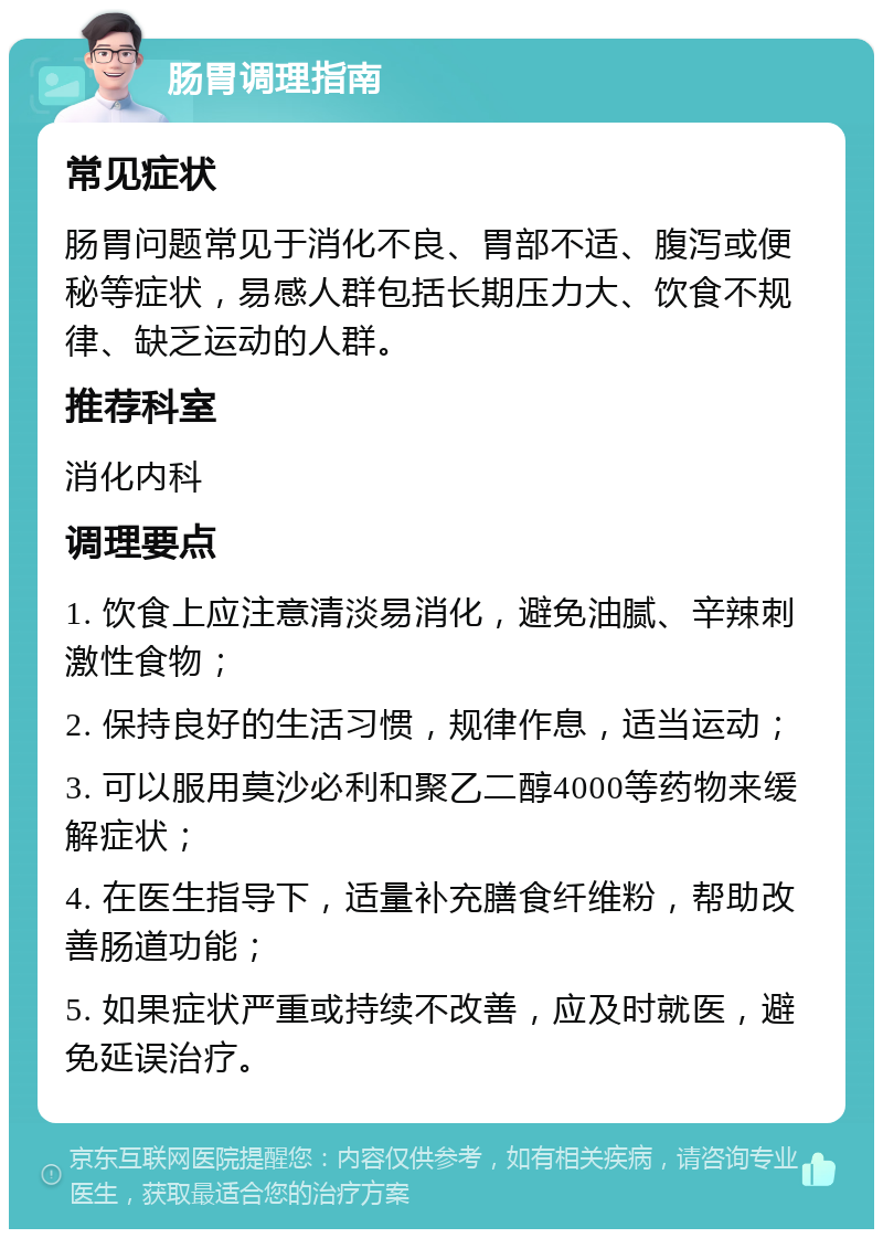 肠胃调理指南 常见症状 肠胃问题常见于消化不良、胃部不适、腹泻或便秘等症状，易感人群包括长期压力大、饮食不规律、缺乏运动的人群。 推荐科室 消化内科 调理要点 1. 饮食上应注意清淡易消化，避免油腻、辛辣刺激性食物； 2. 保持良好的生活习惯，规律作息，适当运动； 3. 可以服用莫沙必利和聚乙二醇4000等药物来缓解症状； 4. 在医生指导下，适量补充膳食纤维粉，帮助改善肠道功能； 5. 如果症状严重或持续不改善，应及时就医，避免延误治疗。