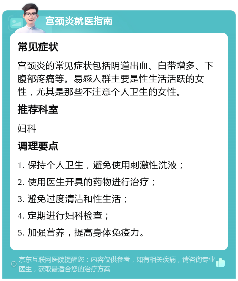 宫颈炎就医指南 常见症状 宫颈炎的常见症状包括阴道出血、白带增多、下腹部疼痛等。易感人群主要是性生活活跃的女性，尤其是那些不注意个人卫生的女性。 推荐科室 妇科 调理要点 1. 保持个人卫生，避免使用刺激性洗液； 2. 使用医生开具的药物进行治疗； 3. 避免过度清洁和性生活； 4. 定期进行妇科检查； 5. 加强营养，提高身体免疫力。