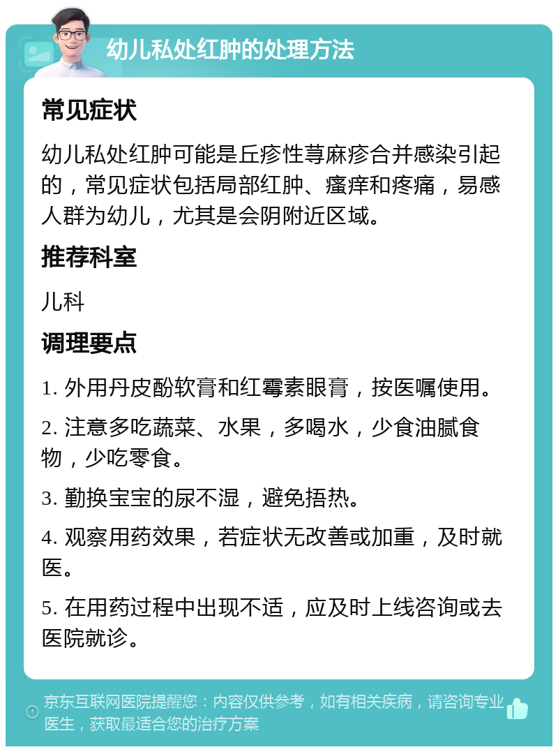 幼儿私处红肿的处理方法 常见症状 幼儿私处红肿可能是丘疹性荨麻疹合并感染引起的，常见症状包括局部红肿、瘙痒和疼痛，易感人群为幼儿，尤其是会阴附近区域。 推荐科室 儿科 调理要点 1. 外用丹皮酚软膏和红霉素眼膏，按医嘱使用。 2. 注意多吃蔬菜、水果，多喝水，少食油腻食物，少吃零食。 3. 勤换宝宝的尿不湿，避免捂热。 4. 观察用药效果，若症状无改善或加重，及时就医。 5. 在用药过程中出现不适，应及时上线咨询或去医院就诊。