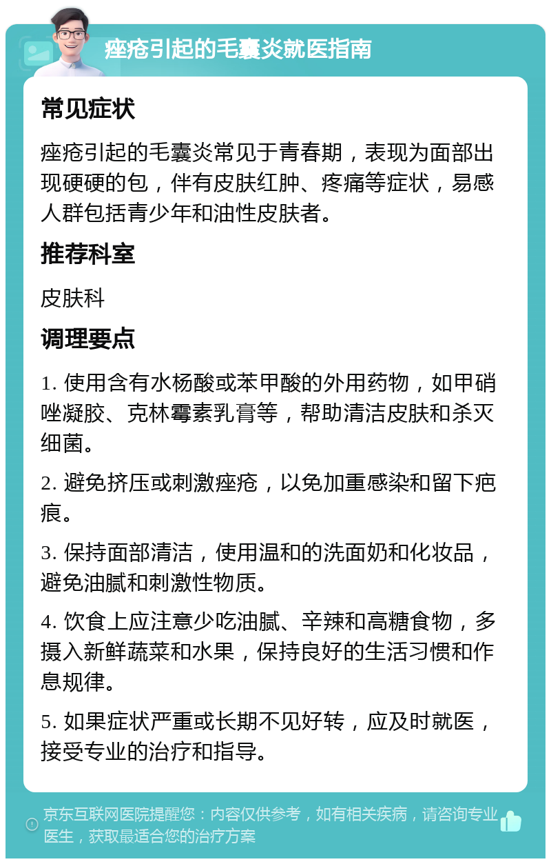 痤疮引起的毛囊炎就医指南 常见症状 痤疮引起的毛囊炎常见于青春期，表现为面部出现硬硬的包，伴有皮肤红肿、疼痛等症状，易感人群包括青少年和油性皮肤者。 推荐科室 皮肤科 调理要点 1. 使用含有水杨酸或苯甲酸的外用药物，如甲硝唑凝胶、克林霉素乳膏等，帮助清洁皮肤和杀灭细菌。 2. 避免挤压或刺激痤疮，以免加重感染和留下疤痕。 3. 保持面部清洁，使用温和的洗面奶和化妆品，避免油腻和刺激性物质。 4. 饮食上应注意少吃油腻、辛辣和高糖食物，多摄入新鲜蔬菜和水果，保持良好的生活习惯和作息规律。 5. 如果症状严重或长期不见好转，应及时就医，接受专业的治疗和指导。