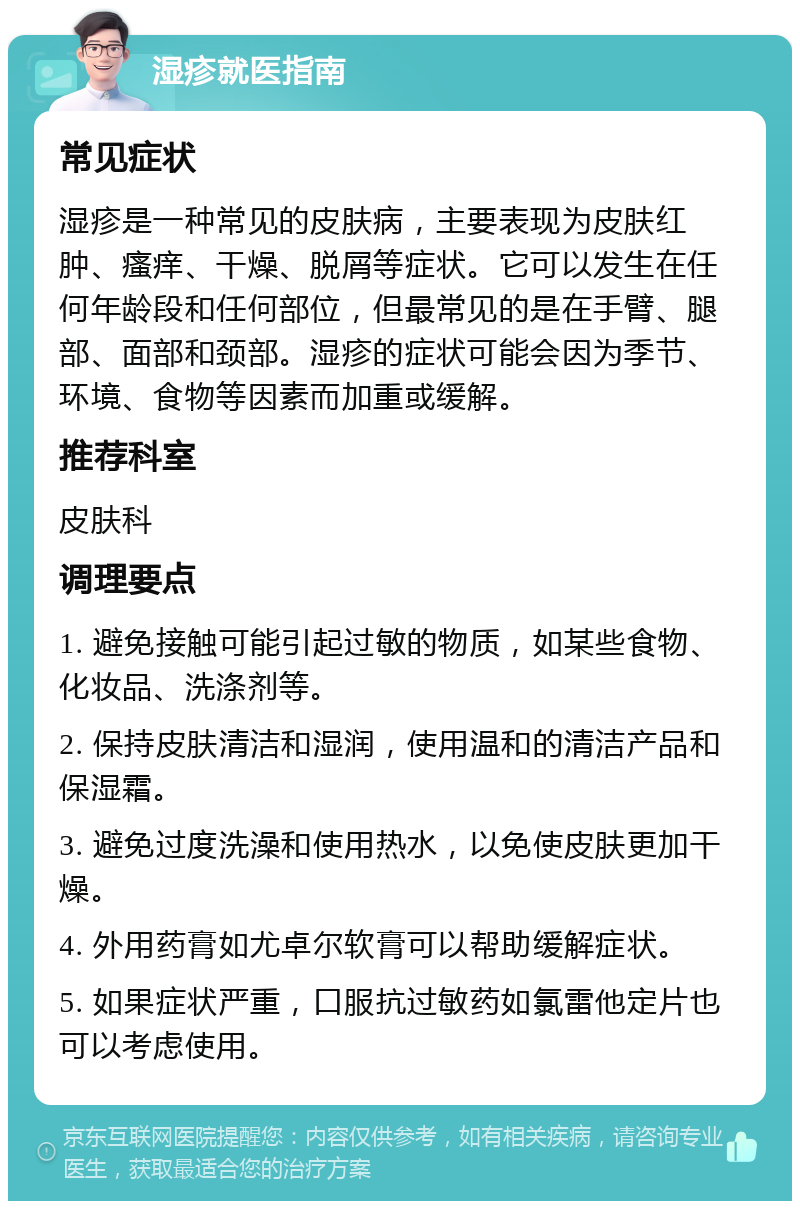 湿疹就医指南 常见症状 湿疹是一种常见的皮肤病，主要表现为皮肤红肿、瘙痒、干燥、脱屑等症状。它可以发生在任何年龄段和任何部位，但最常见的是在手臂、腿部、面部和颈部。湿疹的症状可能会因为季节、环境、食物等因素而加重或缓解。 推荐科室 皮肤科 调理要点 1. 避免接触可能引起过敏的物质，如某些食物、化妆品、洗涤剂等。 2. 保持皮肤清洁和湿润，使用温和的清洁产品和保湿霜。 3. 避免过度洗澡和使用热水，以免使皮肤更加干燥。 4. 外用药膏如尤卓尔软膏可以帮助缓解症状。 5. 如果症状严重，口服抗过敏药如氯雷他定片也可以考虑使用。