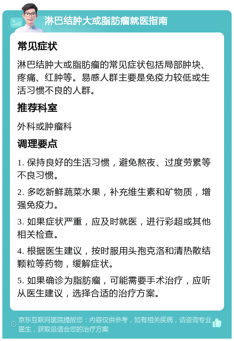 淋巴结肿大或脂肪瘤就医指南 常见症状 淋巴结肿大或脂肪瘤的常见症状包括局部肿块、疼痛、红肿等。易感人群主要是免疫力较低或生活习惯不良的人群。 推荐科室 外科或肿瘤科 调理要点 1. 保持良好的生活习惯，避免熬夜、过度劳累等不良习惯。 2. 多吃新鲜蔬菜水果，补充维生素和矿物质，增强免疫力。 3. 如果症状严重，应及时就医，进行彩超或其他相关检查。 4. 根据医生建议，按时服用头孢克洛和清热散结颗粒等药物，缓解症状。 5. 如果确诊为脂肪瘤，可能需要手术治疗，应听从医生建议，选择合适的治疗方案。