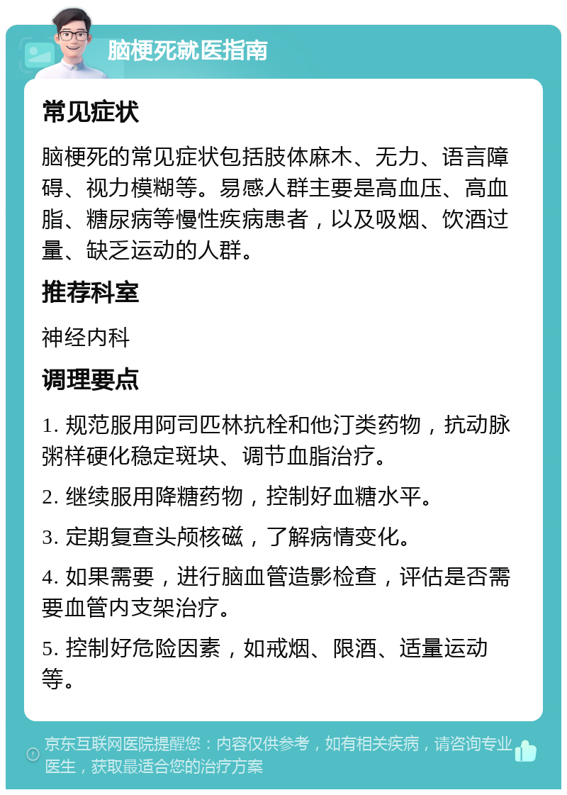 脑梗死就医指南 常见症状 脑梗死的常见症状包括肢体麻木、无力、语言障碍、视力模糊等。易感人群主要是高血压、高血脂、糖尿病等慢性疾病患者，以及吸烟、饮酒过量、缺乏运动的人群。 推荐科室 神经内科 调理要点 1. 规范服用阿司匹林抗栓和他汀类药物，抗动脉粥样硬化稳定斑块、调节血脂治疗。 2. 继续服用降糖药物，控制好血糖水平。 3. 定期复查头颅核磁，了解病情变化。 4. 如果需要，进行脑血管造影检查，评估是否需要血管内支架治疗。 5. 控制好危险因素，如戒烟、限酒、适量运动等。