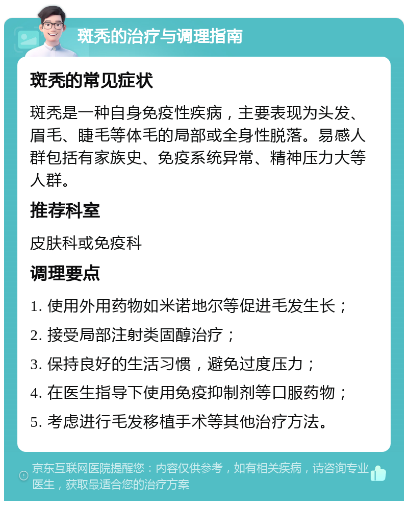 斑秃的治疗与调理指南 斑秃的常见症状 斑秃是一种自身免疫性疾病，主要表现为头发、眉毛、睫毛等体毛的局部或全身性脱落。易感人群包括有家族史、免疫系统异常、精神压力大等人群。 推荐科室 皮肤科或免疫科 调理要点 1. 使用外用药物如米诺地尔等促进毛发生长； 2. 接受局部注射类固醇治疗； 3. 保持良好的生活习惯，避免过度压力； 4. 在医生指导下使用免疫抑制剂等口服药物； 5. 考虑进行毛发移植手术等其他治疗方法。