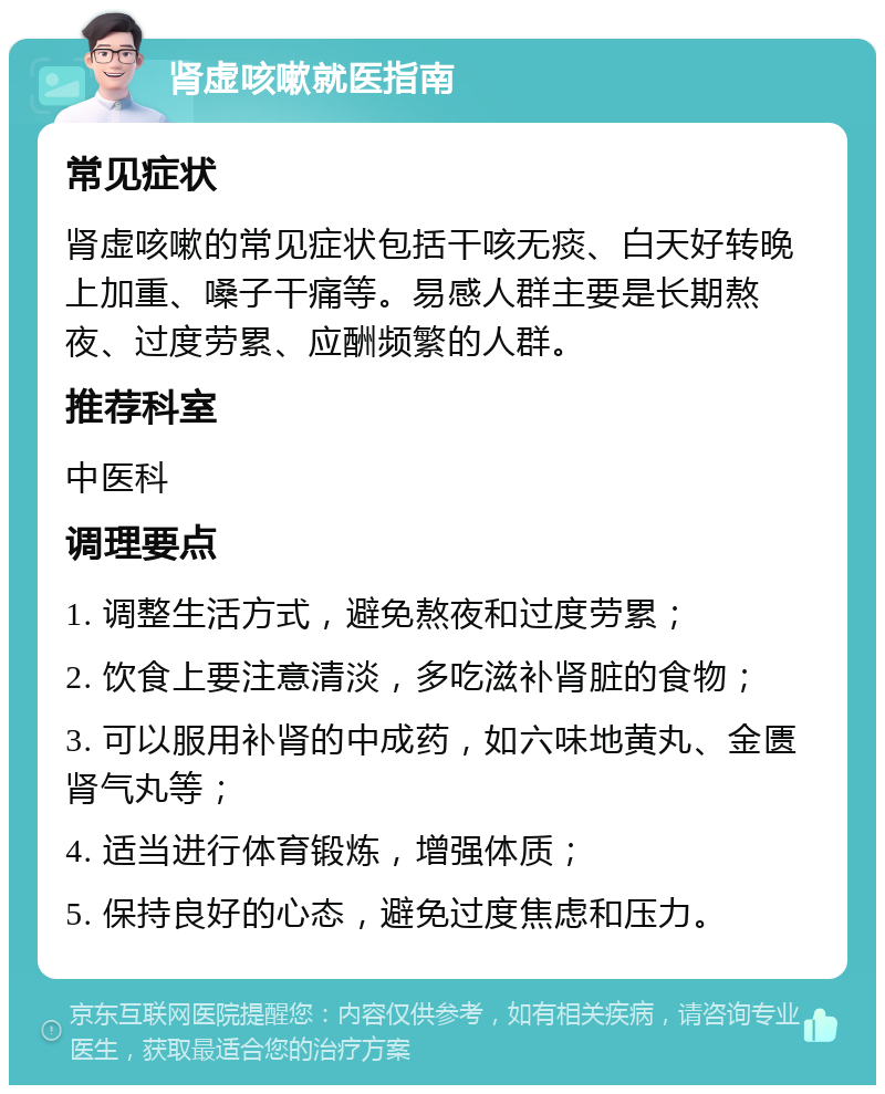 肾虚咳嗽就医指南 常见症状 肾虚咳嗽的常见症状包括干咳无痰、白天好转晚上加重、嗓子干痛等。易感人群主要是长期熬夜、过度劳累、应酬频繁的人群。 推荐科室 中医科 调理要点 1. 调整生活方式，避免熬夜和过度劳累； 2. 饮食上要注意清淡，多吃滋补肾脏的食物； 3. 可以服用补肾的中成药，如六味地黄丸、金匮肾气丸等； 4. 适当进行体育锻炼，增强体质； 5. 保持良好的心态，避免过度焦虑和压力。