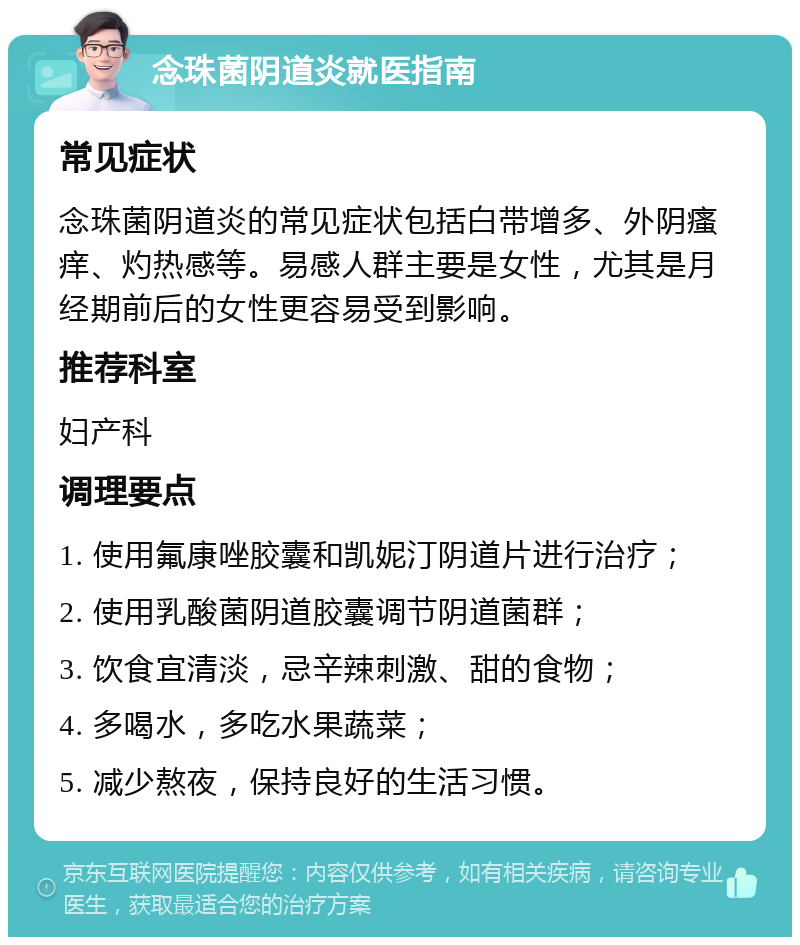 念珠菌阴道炎就医指南 常见症状 念珠菌阴道炎的常见症状包括白带增多、外阴瘙痒、灼热感等。易感人群主要是女性，尤其是月经期前后的女性更容易受到影响。 推荐科室 妇产科 调理要点 1. 使用氟康唑胶囊和凯妮汀阴道片进行治疗； 2. 使用乳酸菌阴道胶囊调节阴道菌群； 3. 饮食宜清淡，忌辛辣刺激、甜的食物； 4. 多喝水，多吃水果蔬菜； 5. 减少熬夜，保持良好的生活习惯。