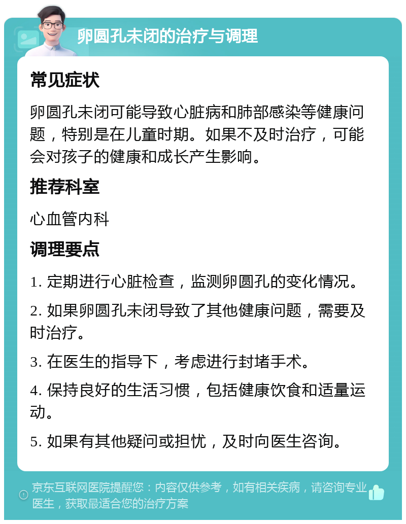 卵圆孔未闭的治疗与调理 常见症状 卵圆孔未闭可能导致心脏病和肺部感染等健康问题，特别是在儿童时期。如果不及时治疗，可能会对孩子的健康和成长产生影响。 推荐科室 心血管内科 调理要点 1. 定期进行心脏检查，监测卵圆孔的变化情况。 2. 如果卵圆孔未闭导致了其他健康问题，需要及时治疗。 3. 在医生的指导下，考虑进行封堵手术。 4. 保持良好的生活习惯，包括健康饮食和适量运动。 5. 如果有其他疑问或担忧，及时向医生咨询。