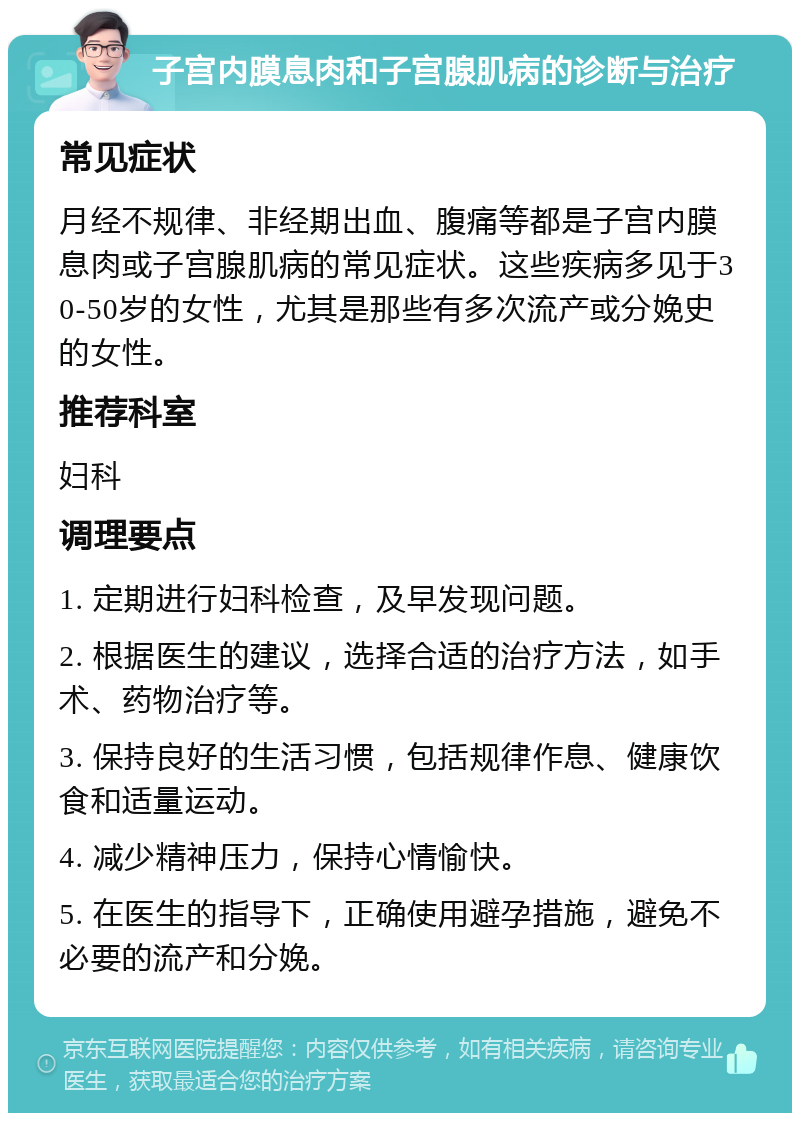 子宫内膜息肉和子宫腺肌病的诊断与治疗 常见症状 月经不规律、非经期出血、腹痛等都是子宫内膜息肉或子宫腺肌病的常见症状。这些疾病多见于30-50岁的女性，尤其是那些有多次流产或分娩史的女性。 推荐科室 妇科 调理要点 1. 定期进行妇科检查，及早发现问题。 2. 根据医生的建议，选择合适的治疗方法，如手术、药物治疗等。 3. 保持良好的生活习惯，包括规律作息、健康饮食和适量运动。 4. 减少精神压力，保持心情愉快。 5. 在医生的指导下，正确使用避孕措施，避免不必要的流产和分娩。