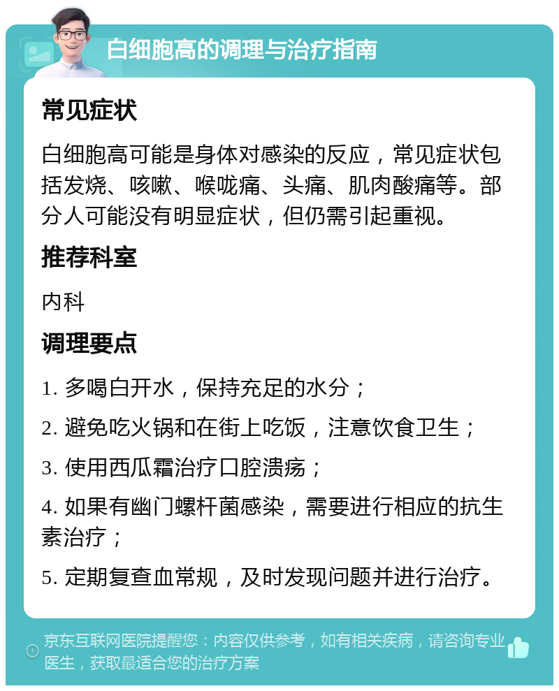 白细胞高的调理与治疗指南 常见症状 白细胞高可能是身体对感染的反应，常见症状包括发烧、咳嗽、喉咙痛、头痛、肌肉酸痛等。部分人可能没有明显症状，但仍需引起重视。 推荐科室 内科 调理要点 1. 多喝白开水，保持充足的水分； 2. 避免吃火锅和在街上吃饭，注意饮食卫生； 3. 使用西瓜霜治疗口腔溃疡； 4. 如果有幽门螺杆菌感染，需要进行相应的抗生素治疗； 5. 定期复查血常规，及时发现问题并进行治疗。