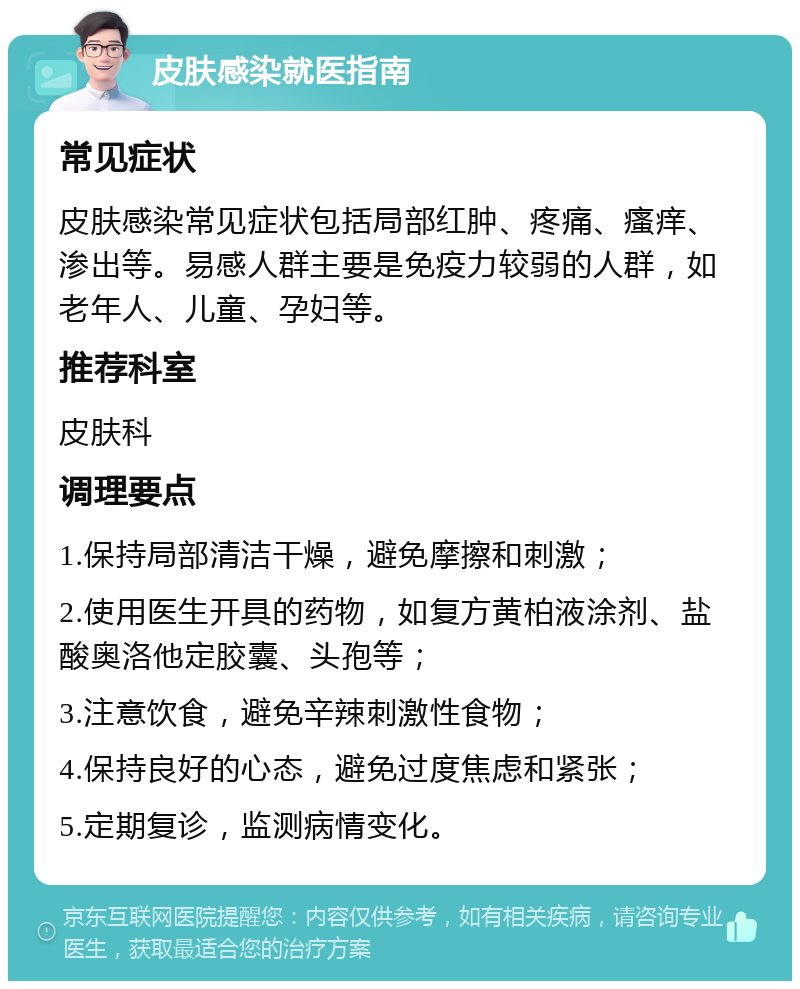 皮肤感染就医指南 常见症状 皮肤感染常见症状包括局部红肿、疼痛、瘙痒、渗出等。易感人群主要是免疫力较弱的人群，如老年人、儿童、孕妇等。 推荐科室 皮肤科 调理要点 1.保持局部清洁干燥，避免摩擦和刺激； 2.使用医生开具的药物，如复方黄柏液涂剂、盐酸奥洛他定胶囊、头孢等； 3.注意饮食，避免辛辣刺激性食物； 4.保持良好的心态，避免过度焦虑和紧张； 5.定期复诊，监测病情变化。