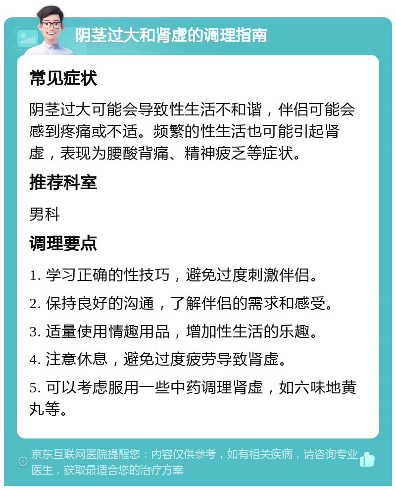 阴茎过大和肾虚的调理指南 常见症状 阴茎过大可能会导致性生活不和谐，伴侣可能会感到疼痛或不适。频繁的性生活也可能引起肾虚，表现为腰酸背痛、精神疲乏等症状。 推荐科室 男科 调理要点 1. 学习正确的性技巧，避免过度刺激伴侣。 2. 保持良好的沟通，了解伴侣的需求和感受。 3. 适量使用情趣用品，增加性生活的乐趣。 4. 注意休息，避免过度疲劳导致肾虚。 5. 可以考虑服用一些中药调理肾虚，如六味地黄丸等。