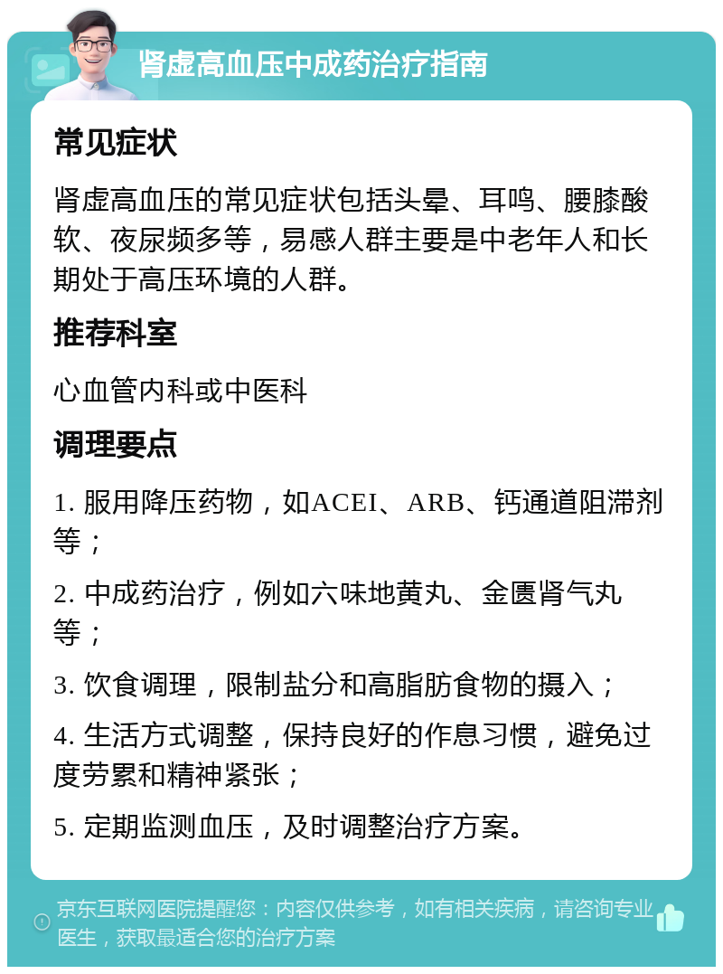 肾虚高血压中成药治疗指南 常见症状 肾虚高血压的常见症状包括头晕、耳鸣、腰膝酸软、夜尿频多等，易感人群主要是中老年人和长期处于高压环境的人群。 推荐科室 心血管内科或中医科 调理要点 1. 服用降压药物，如ACEI、ARB、钙通道阻滞剂等； 2. 中成药治疗，例如六味地黄丸、金匮肾气丸等； 3. 饮食调理，限制盐分和高脂肪食物的摄入； 4. 生活方式调整，保持良好的作息习惯，避免过度劳累和精神紧张； 5. 定期监测血压，及时调整治疗方案。