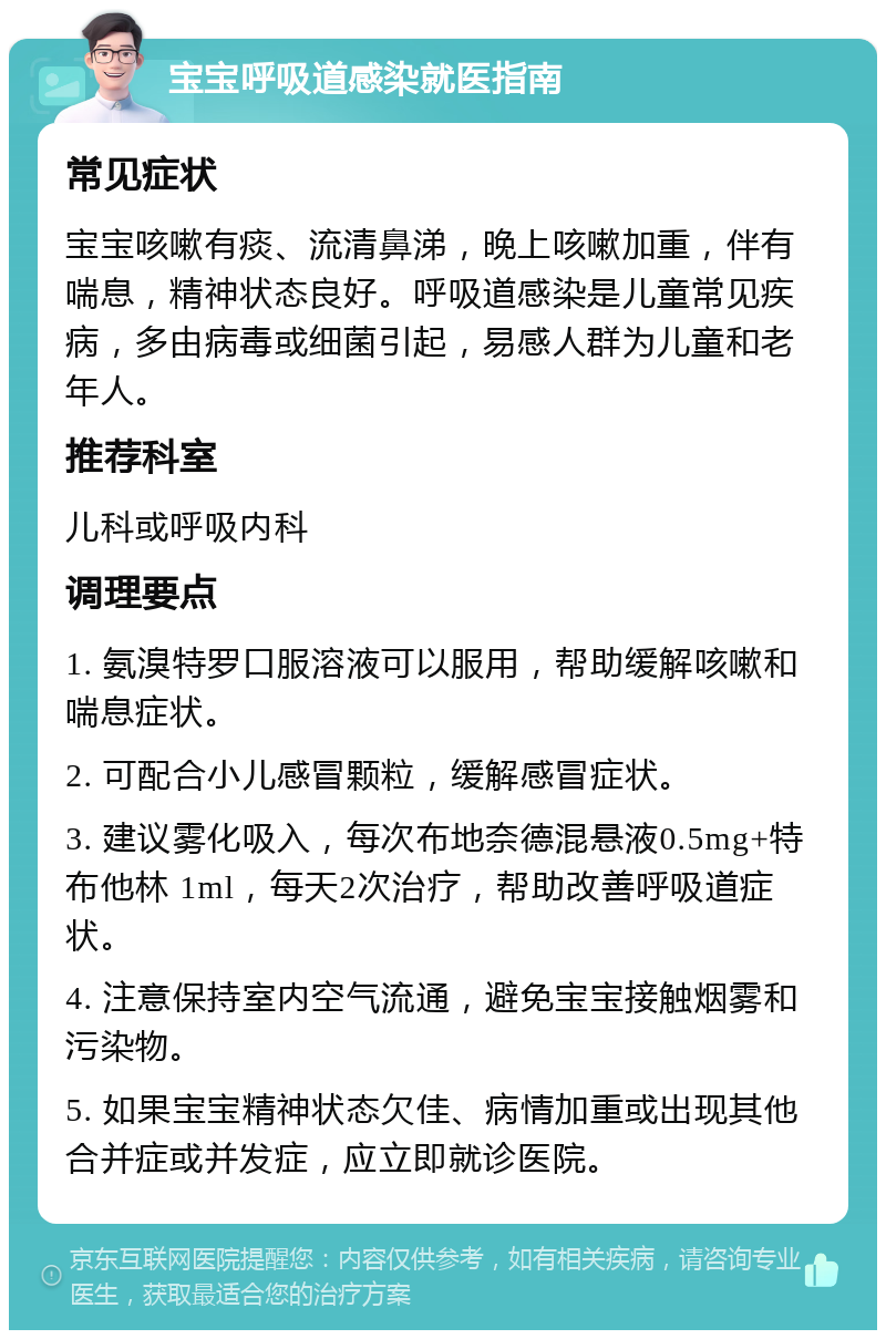 宝宝呼吸道感染就医指南 常见症状 宝宝咳嗽有痰、流清鼻涕，晚上咳嗽加重，伴有喘息，精神状态良好。呼吸道感染是儿童常见疾病，多由病毒或细菌引起，易感人群为儿童和老年人。 推荐科室 儿科或呼吸内科 调理要点 1. 氨溴特罗口服溶液可以服用，帮助缓解咳嗽和喘息症状。 2. 可配合小儿感冒颗粒，缓解感冒症状。 3. 建议雾化吸入，每次布地奈德混悬液0.5mg+特布他林 1ml，每天2次治疗，帮助改善呼吸道症状。 4. 注意保持室内空气流通，避免宝宝接触烟雾和污染物。 5. 如果宝宝精神状态欠佳、病情加重或出现其他合并症或并发症，应立即就诊医院。