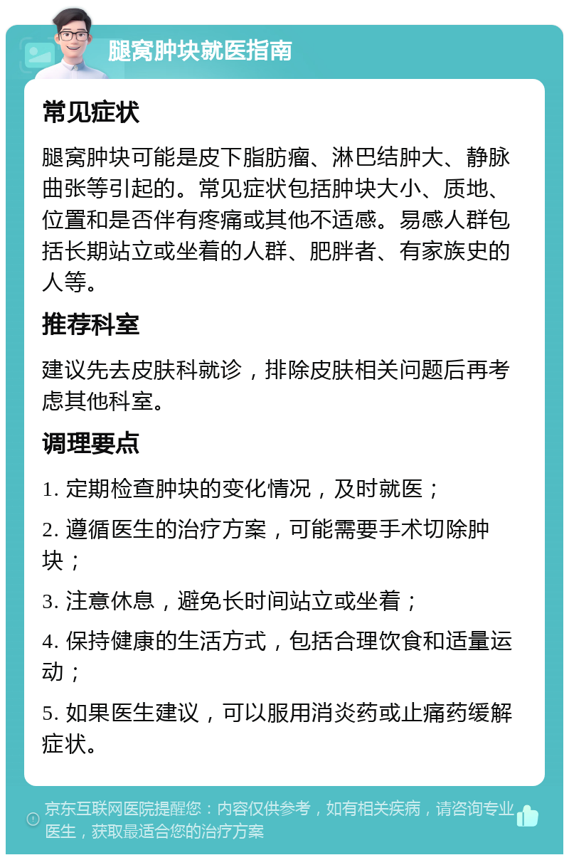 腿窝肿块就医指南 常见症状 腿窝肿块可能是皮下脂肪瘤、淋巴结肿大、静脉曲张等引起的。常见症状包括肿块大小、质地、位置和是否伴有疼痛或其他不适感。易感人群包括长期站立或坐着的人群、肥胖者、有家族史的人等。 推荐科室 建议先去皮肤科就诊，排除皮肤相关问题后再考虑其他科室。 调理要点 1. 定期检查肿块的变化情况，及时就医； 2. 遵循医生的治疗方案，可能需要手术切除肿块； 3. 注意休息，避免长时间站立或坐着； 4. 保持健康的生活方式，包括合理饮食和适量运动； 5. 如果医生建议，可以服用消炎药或止痛药缓解症状。