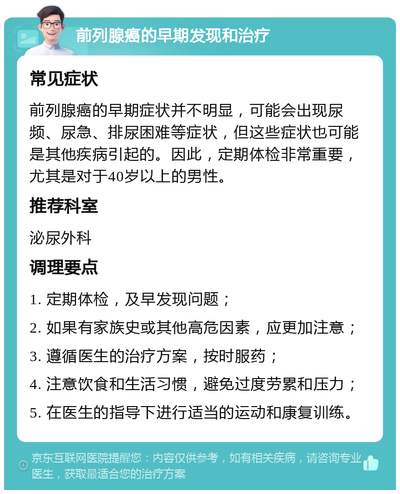 前列腺癌的早期发现和治疗 常见症状 前列腺癌的早期症状并不明显，可能会出现尿频、尿急、排尿困难等症状，但这些症状也可能是其他疾病引起的。因此，定期体检非常重要，尤其是对于40岁以上的男性。 推荐科室 泌尿外科 调理要点 1. 定期体检，及早发现问题； 2. 如果有家族史或其他高危因素，应更加注意； 3. 遵循医生的治疗方案，按时服药； 4. 注意饮食和生活习惯，避免过度劳累和压力； 5. 在医生的指导下进行适当的运动和康复训练。