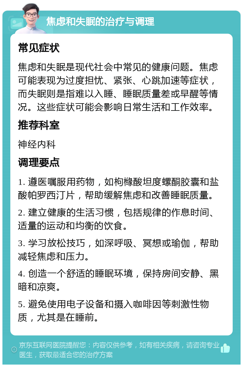 焦虑和失眠的治疗与调理 常见症状 焦虑和失眠是现代社会中常见的健康问题。焦虑可能表现为过度担忧、紧张、心跳加速等症状，而失眠则是指难以入睡、睡眠质量差或早醒等情况。这些症状可能会影响日常生活和工作效率。 推荐科室 神经内科 调理要点 1. 遵医嘱服用药物，如枸橼酸坦度螺酮胶囊和盐酸帕罗西汀片，帮助缓解焦虑和改善睡眠质量。 2. 建立健康的生活习惯，包括规律的作息时间、适量的运动和均衡的饮食。 3. 学习放松技巧，如深呼吸、冥想或瑜伽，帮助减轻焦虑和压力。 4. 创造一个舒适的睡眠环境，保持房间安静、黑暗和凉爽。 5. 避免使用电子设备和摄入咖啡因等刺激性物质，尤其是在睡前。