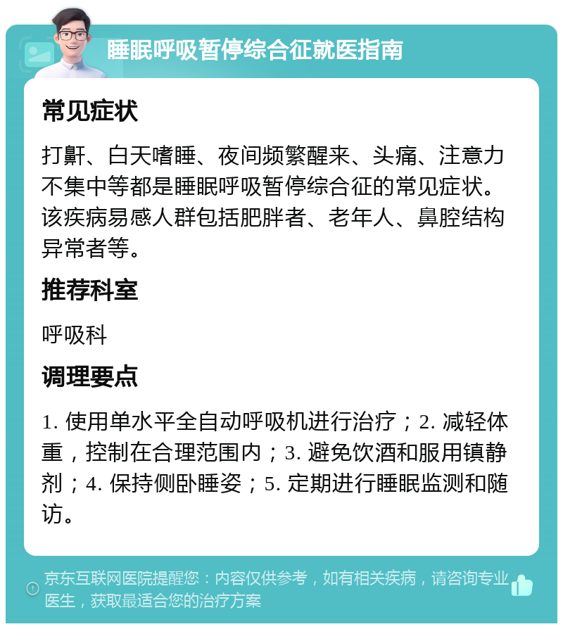 睡眠呼吸暂停综合征就医指南 常见症状 打鼾、白天嗜睡、夜间频繁醒来、头痛、注意力不集中等都是睡眠呼吸暂停综合征的常见症状。该疾病易感人群包括肥胖者、老年人、鼻腔结构异常者等。 推荐科室 呼吸科 调理要点 1. 使用单水平全自动呼吸机进行治疗；2. 减轻体重，控制在合理范围内；3. 避免饮酒和服用镇静剂；4. 保持侧卧睡姿；5. 定期进行睡眠监测和随访。