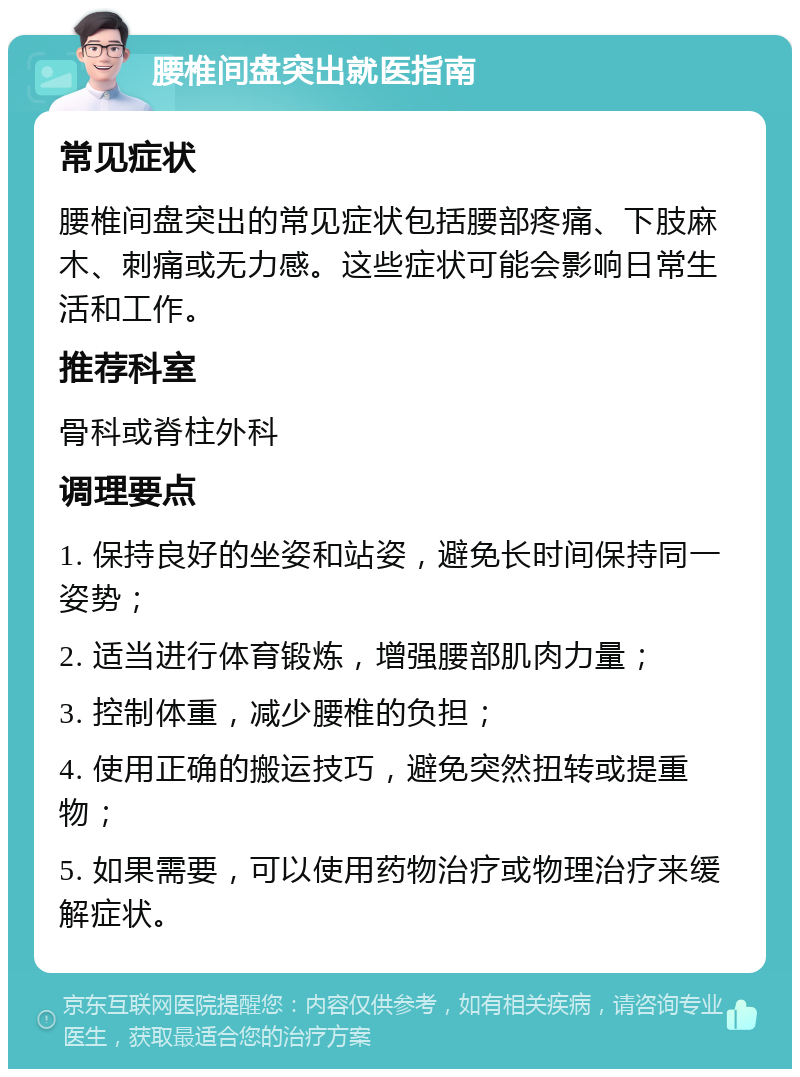 腰椎间盘突出就医指南 常见症状 腰椎间盘突出的常见症状包括腰部疼痛、下肢麻木、刺痛或无力感。这些症状可能会影响日常生活和工作。 推荐科室 骨科或脊柱外科 调理要点 1. 保持良好的坐姿和站姿，避免长时间保持同一姿势； 2. 适当进行体育锻炼，增强腰部肌肉力量； 3. 控制体重，减少腰椎的负担； 4. 使用正确的搬运技巧，避免突然扭转或提重物； 5. 如果需要，可以使用药物治疗或物理治疗来缓解症状。