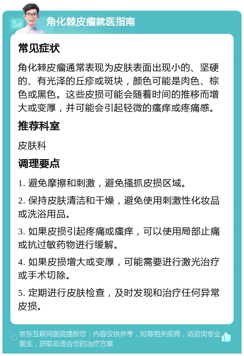 角化棘皮瘤就医指南 常见症状 角化棘皮瘤通常表现为皮肤表面出现小的、坚硬的、有光泽的丘疹或斑块，颜色可能是肉色、棕色或黑色。这些皮损可能会随着时间的推移而增大或变厚，并可能会引起轻微的瘙痒或疼痛感。 推荐科室 皮肤科 调理要点 1. 避免摩擦和刺激，避免搔抓皮损区域。 2. 保持皮肤清洁和干燥，避免使用刺激性化妆品或洗浴用品。 3. 如果皮损引起疼痛或瘙痒，可以使用局部止痛或抗过敏药物进行缓解。 4. 如果皮损增大或变厚，可能需要进行激光治疗或手术切除。 5. 定期进行皮肤检查，及时发现和治疗任何异常皮损。