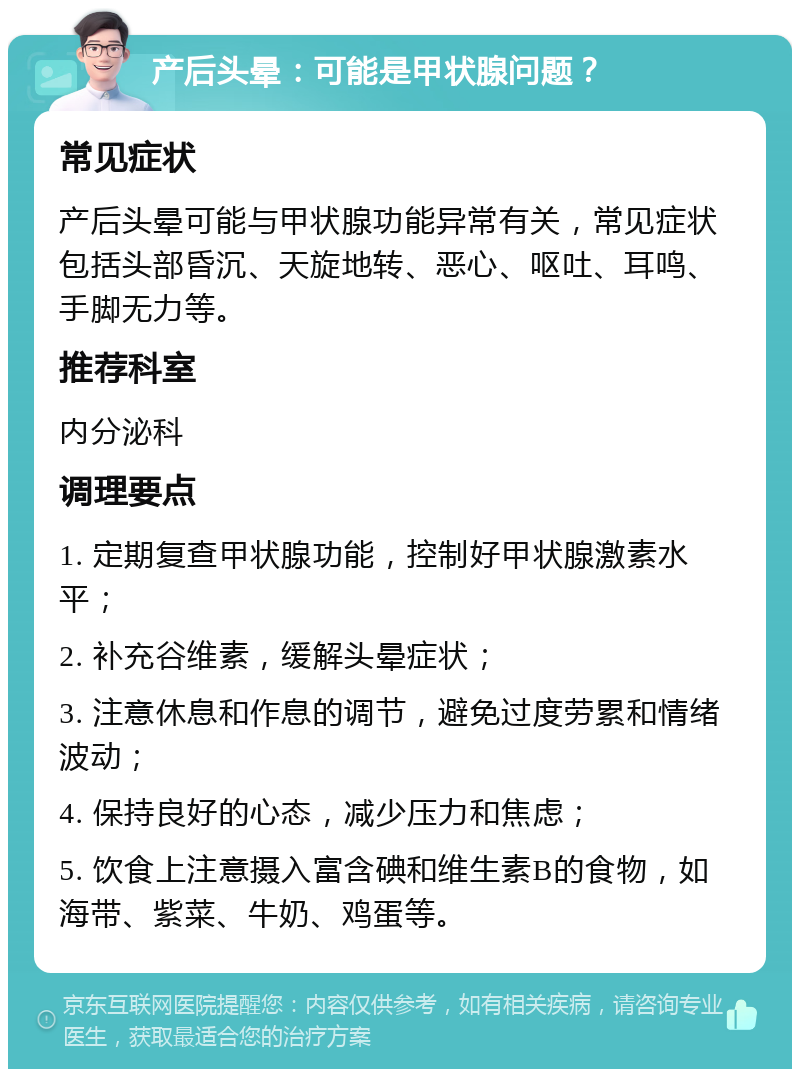 产后头晕：可能是甲状腺问题？ 常见症状 产后头晕可能与甲状腺功能异常有关，常见症状包括头部昏沉、天旋地转、恶心、呕吐、耳鸣、手脚无力等。 推荐科室 内分泌科 调理要点 1. 定期复查甲状腺功能，控制好甲状腺激素水平； 2. 补充谷维素，缓解头晕症状； 3. 注意休息和作息的调节，避免过度劳累和情绪波动； 4. 保持良好的心态，减少压力和焦虑； 5. 饮食上注意摄入富含碘和维生素B的食物，如海带、紫菜、牛奶、鸡蛋等。