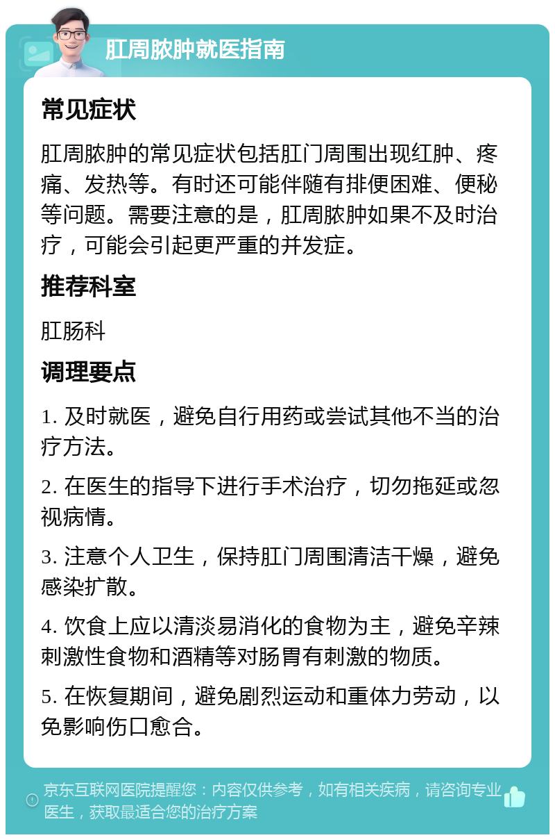 肛周脓肿就医指南 常见症状 肛周脓肿的常见症状包括肛门周围出现红肿、疼痛、发热等。有时还可能伴随有排便困难、便秘等问题。需要注意的是，肛周脓肿如果不及时治疗，可能会引起更严重的并发症。 推荐科室 肛肠科 调理要点 1. 及时就医，避免自行用药或尝试其他不当的治疗方法。 2. 在医生的指导下进行手术治疗，切勿拖延或忽视病情。 3. 注意个人卫生，保持肛门周围清洁干燥，避免感染扩散。 4. 饮食上应以清淡易消化的食物为主，避免辛辣刺激性食物和酒精等对肠胃有刺激的物质。 5. 在恢复期间，避免剧烈运动和重体力劳动，以免影响伤口愈合。