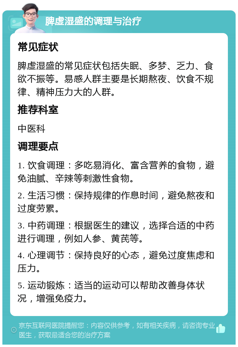 脾虚湿盛的调理与治疗 常见症状 脾虚湿盛的常见症状包括失眠、多梦、乏力、食欲不振等。易感人群主要是长期熬夜、饮食不规律、精神压力大的人群。 推荐科室 中医科 调理要点 1. 饮食调理：多吃易消化、富含营养的食物，避免油腻、辛辣等刺激性食物。 2. 生活习惯：保持规律的作息时间，避免熬夜和过度劳累。 3. 中药调理：根据医生的建议，选择合适的中药进行调理，例如人参、黄芪等。 4. 心理调节：保持良好的心态，避免过度焦虑和压力。 5. 运动锻炼：适当的运动可以帮助改善身体状况，增强免疫力。