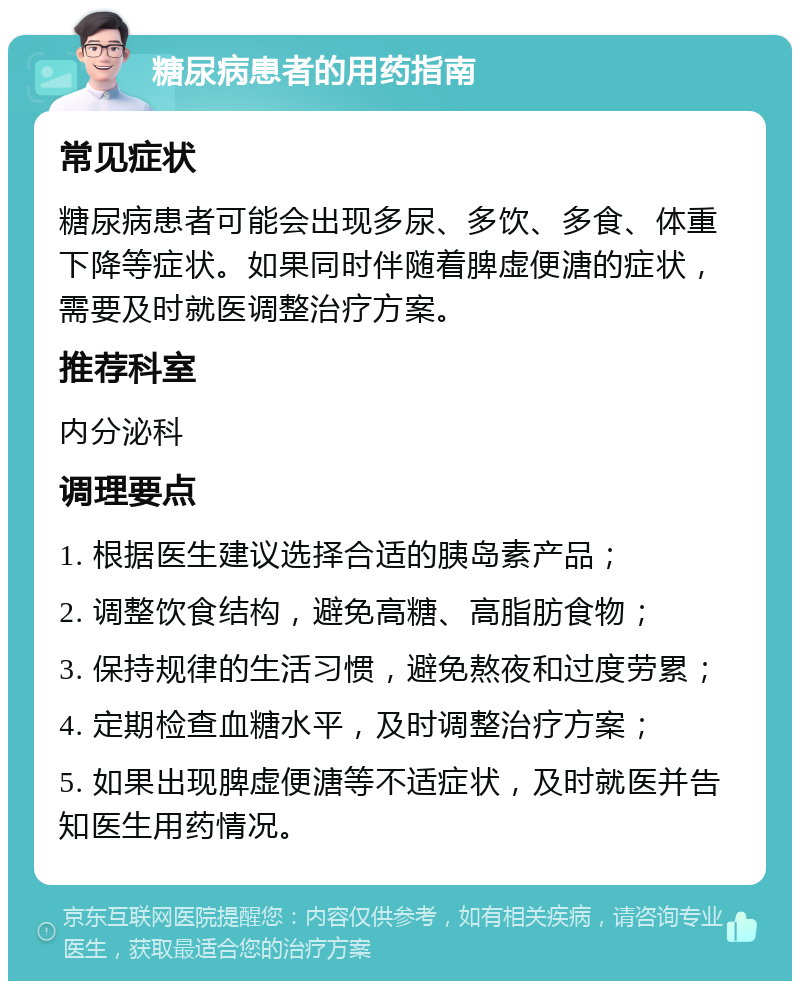 糖尿病患者的用药指南 常见症状 糖尿病患者可能会出现多尿、多饮、多食、体重下降等症状。如果同时伴随着脾虚便溏的症状，需要及时就医调整治疗方案。 推荐科室 内分泌科 调理要点 1. 根据医生建议选择合适的胰岛素产品； 2. 调整饮食结构，避免高糖、高脂肪食物； 3. 保持规律的生活习惯，避免熬夜和过度劳累； 4. 定期检查血糖水平，及时调整治疗方案； 5. 如果出现脾虚便溏等不适症状，及时就医并告知医生用药情况。