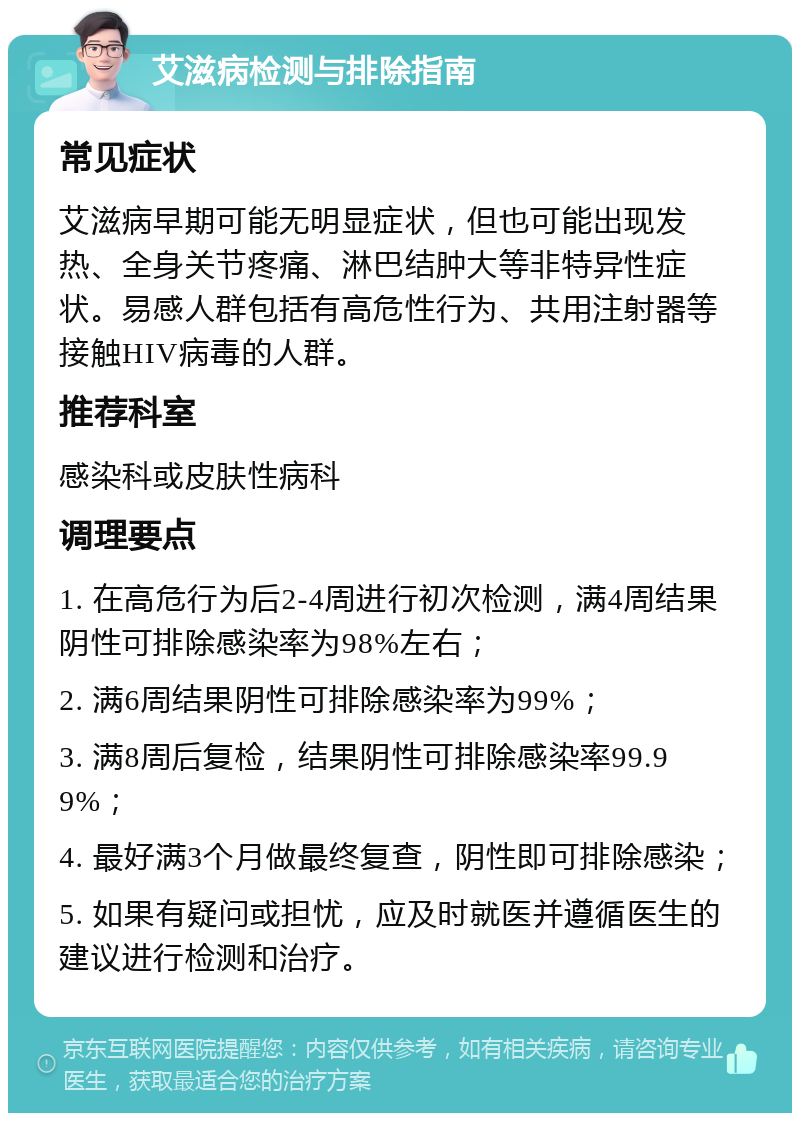 艾滋病检测与排除指南 常见症状 艾滋病早期可能无明显症状，但也可能出现发热、全身关节疼痛、淋巴结肿大等非特异性症状。易感人群包括有高危性行为、共用注射器等接触HIV病毒的人群。 推荐科室 感染科或皮肤性病科 调理要点 1. 在高危行为后2-4周进行初次检测，满4周结果阴性可排除感染率为98%左右； 2. 满6周结果阴性可排除感染率为99%； 3. 满8周后复检，结果阴性可排除感染率99.99%； 4. 最好满3个月做最终复查，阴性即可排除感染； 5. 如果有疑问或担忧，应及时就医并遵循医生的建议进行检测和治疗。