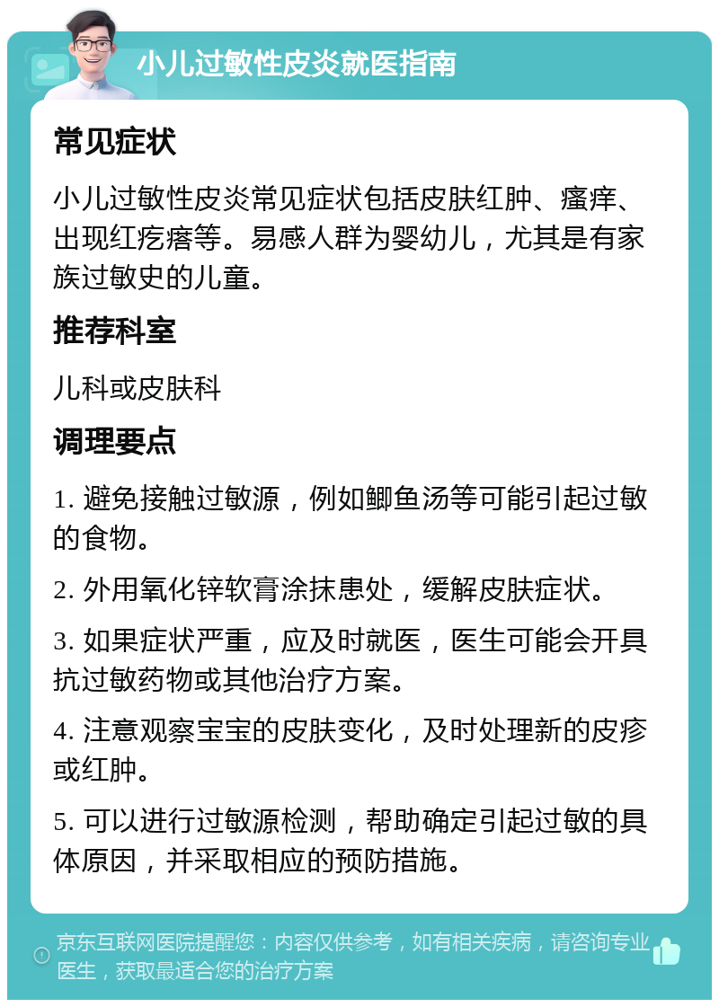 小儿过敏性皮炎就医指南 常见症状 小儿过敏性皮炎常见症状包括皮肤红肿、瘙痒、出现红疙瘩等。易感人群为婴幼儿，尤其是有家族过敏史的儿童。 推荐科室 儿科或皮肤科 调理要点 1. 避免接触过敏源，例如鲫鱼汤等可能引起过敏的食物。 2. 外用氧化锌软膏涂抹患处，缓解皮肤症状。 3. 如果症状严重，应及时就医，医生可能会开具抗过敏药物或其他治疗方案。 4. 注意观察宝宝的皮肤变化，及时处理新的皮疹或红肿。 5. 可以进行过敏源检测，帮助确定引起过敏的具体原因，并采取相应的预防措施。