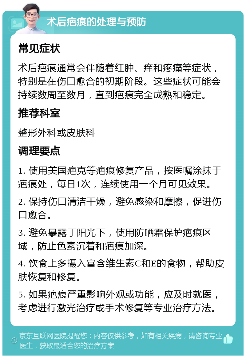 术后疤痕的处理与预防 常见症状 术后疤痕通常会伴随着红肿、痒和疼痛等症状，特别是在伤口愈合的初期阶段。这些症状可能会持续数周至数月，直到疤痕完全成熟和稳定。 推荐科室 整形外科或皮肤科 调理要点 1. 使用美国疤克等疤痕修复产品，按医嘱涂抹于疤痕处，每日1次，连续使用一个月可见效果。 2. 保持伤口清洁干燥，避免感染和摩擦，促进伤口愈合。 3. 避免暴露于阳光下，使用防晒霜保护疤痕区域，防止色素沉着和疤痕加深。 4. 饮食上多摄入富含维生素C和E的食物，帮助皮肤恢复和修复。 5. 如果疤痕严重影响外观或功能，应及时就医，考虑进行激光治疗或手术修复等专业治疗方法。