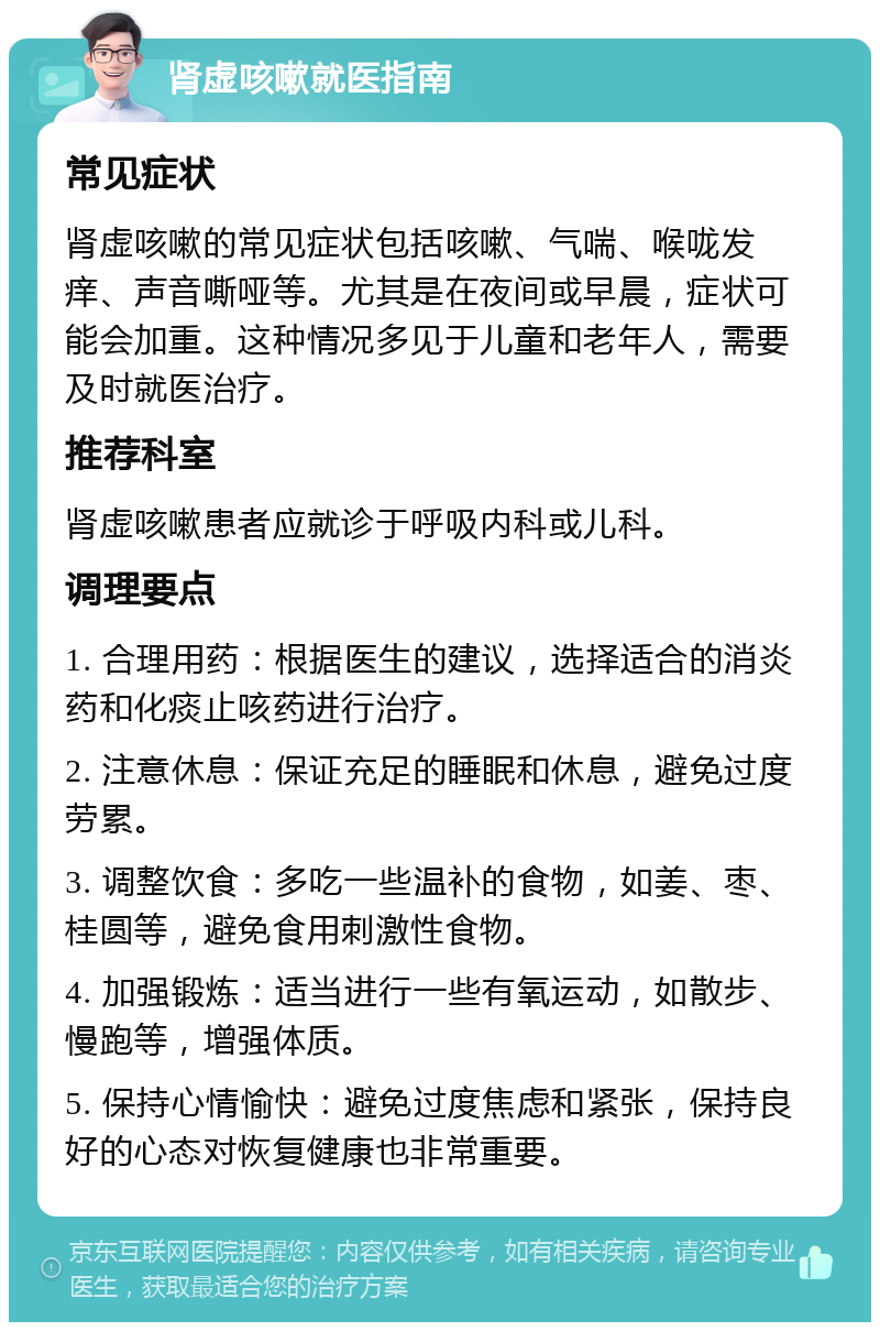 肾虚咳嗽就医指南 常见症状 肾虚咳嗽的常见症状包括咳嗽、气喘、喉咙发痒、声音嘶哑等。尤其是在夜间或早晨，症状可能会加重。这种情况多见于儿童和老年人，需要及时就医治疗。 推荐科室 肾虚咳嗽患者应就诊于呼吸内科或儿科。 调理要点 1. 合理用药：根据医生的建议，选择适合的消炎药和化痰止咳药进行治疗。 2. 注意休息：保证充足的睡眠和休息，避免过度劳累。 3. 调整饮食：多吃一些温补的食物，如姜、枣、桂圆等，避免食用刺激性食物。 4. 加强锻炼：适当进行一些有氧运动，如散步、慢跑等，增强体质。 5. 保持心情愉快：避免过度焦虑和紧张，保持良好的心态对恢复健康也非常重要。