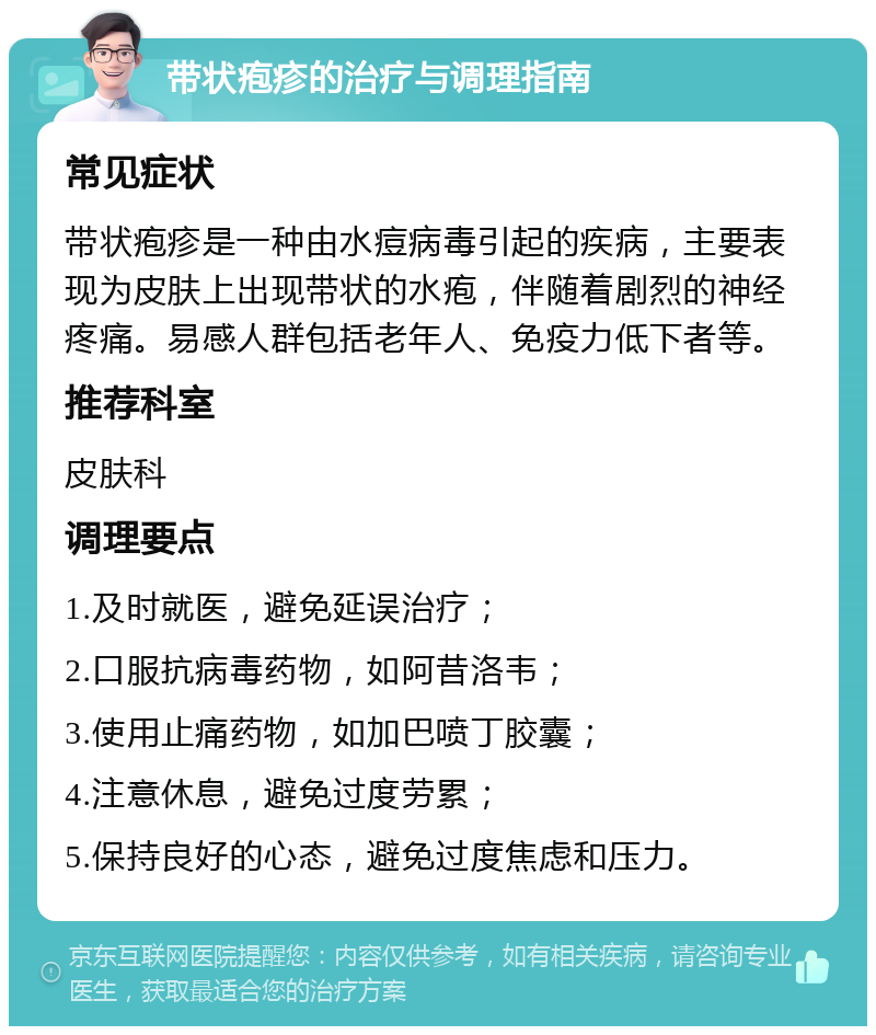 带状疱疹的治疗与调理指南 常见症状 带状疱疹是一种由水痘病毒引起的疾病，主要表现为皮肤上出现带状的水疱，伴随着剧烈的神经疼痛。易感人群包括老年人、免疫力低下者等。 推荐科室 皮肤科 调理要点 1.及时就医，避免延误治疗； 2.口服抗病毒药物，如阿昔洛韦； 3.使用止痛药物，如加巴喷丁胶囊； 4.注意休息，避免过度劳累； 5.保持良好的心态，避免过度焦虑和压力。