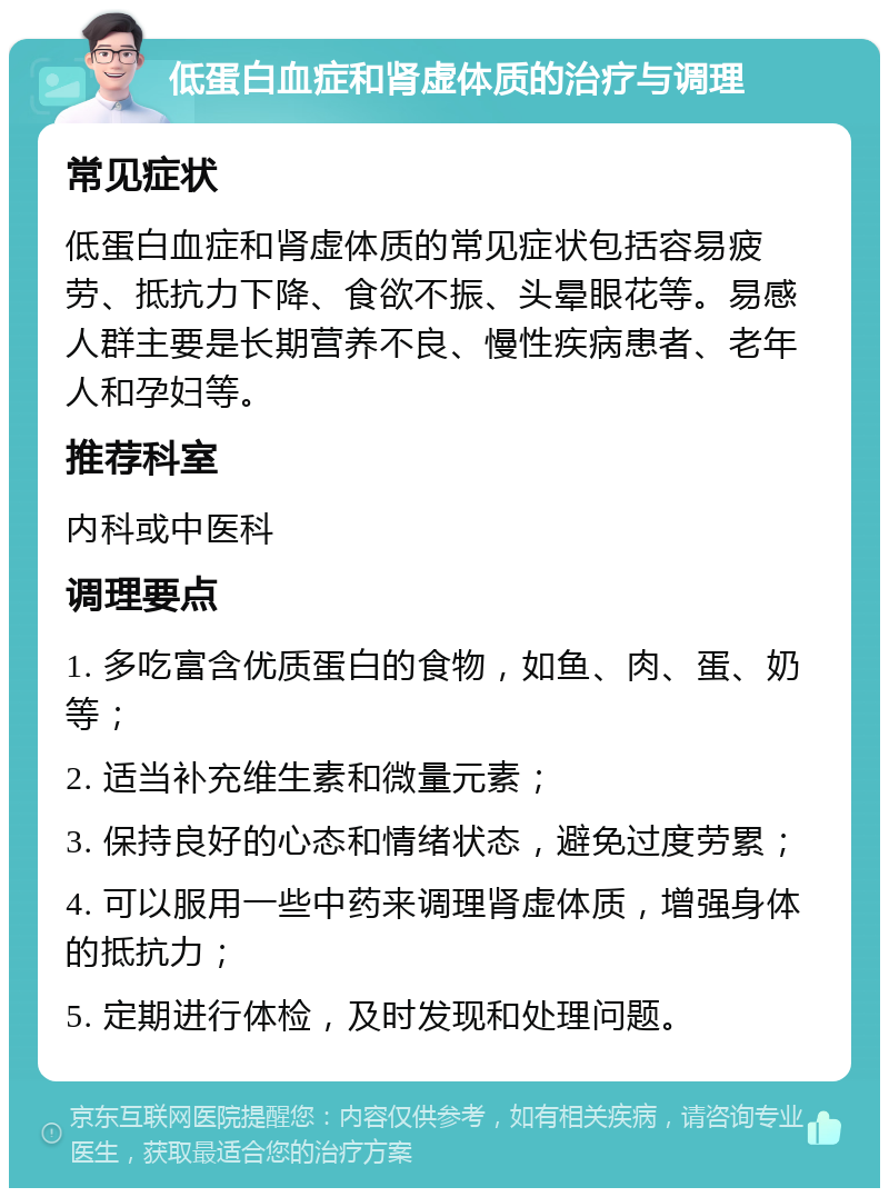 低蛋白血症和肾虚体质的治疗与调理 常见症状 低蛋白血症和肾虚体质的常见症状包括容易疲劳、抵抗力下降、食欲不振、头晕眼花等。易感人群主要是长期营养不良、慢性疾病患者、老年人和孕妇等。 推荐科室 内科或中医科 调理要点 1. 多吃富含优质蛋白的食物，如鱼、肉、蛋、奶等； 2. 适当补充维生素和微量元素； 3. 保持良好的心态和情绪状态，避免过度劳累； 4. 可以服用一些中药来调理肾虚体质，增强身体的抵抗力； 5. 定期进行体检，及时发现和处理问题。