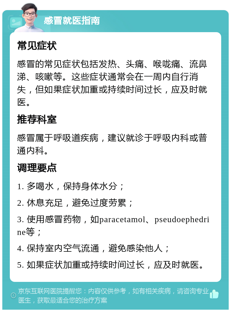 感冒就医指南 常见症状 感冒的常见症状包括发热、头痛、喉咙痛、流鼻涕、咳嗽等。这些症状通常会在一周内自行消失，但如果症状加重或持续时间过长，应及时就医。 推荐科室 感冒属于呼吸道疾病，建议就诊于呼吸内科或普通内科。 调理要点 1. 多喝水，保持身体水分； 2. 休息充足，避免过度劳累； 3. 使用感冒药物，如paracetamol、pseudoephedrine等； 4. 保持室内空气流通，避免感染他人； 5. 如果症状加重或持续时间过长，应及时就医。