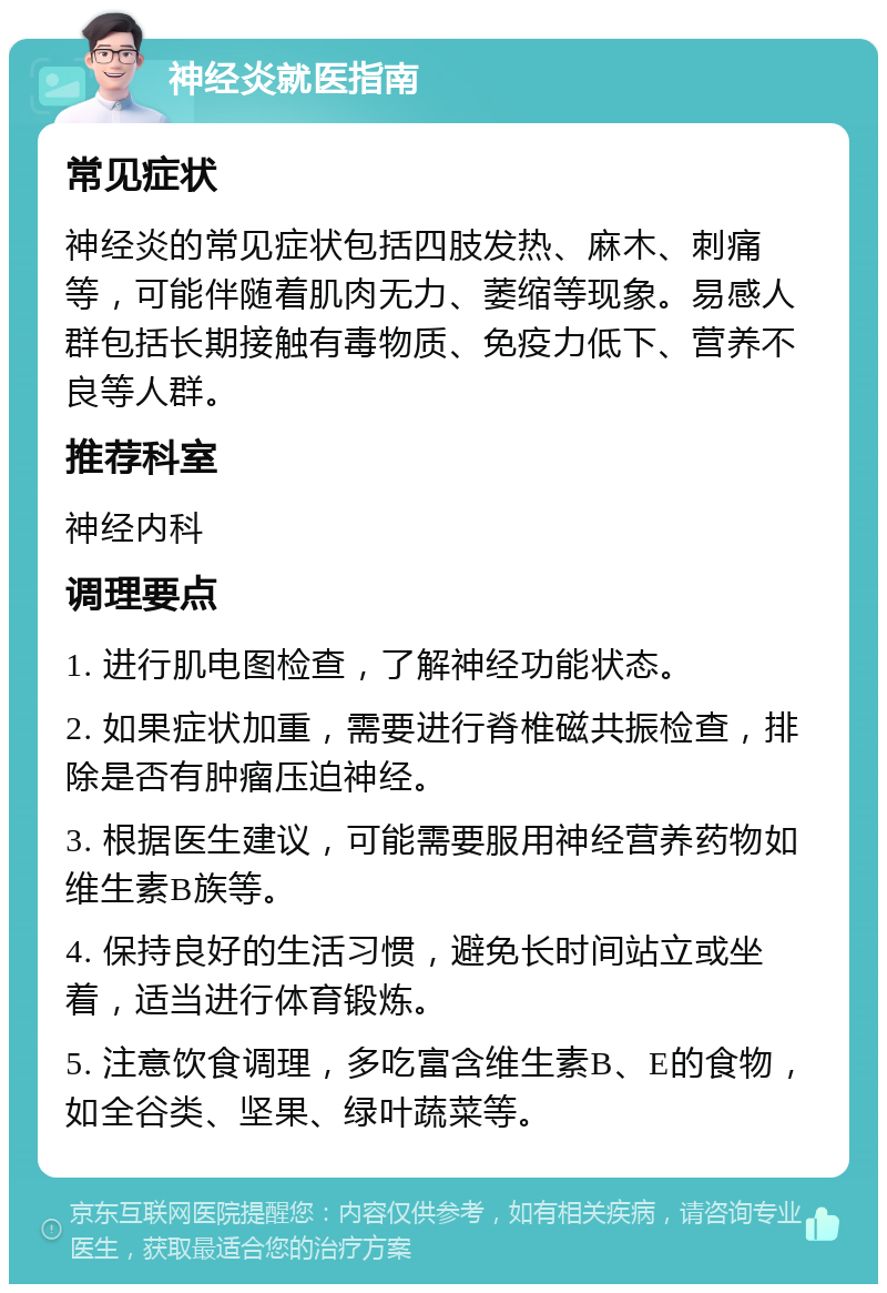 神经炎就医指南 常见症状 神经炎的常见症状包括四肢发热、麻木、刺痛等，可能伴随着肌肉无力、萎缩等现象。易感人群包括长期接触有毒物质、免疫力低下、营养不良等人群。 推荐科室 神经内科 调理要点 1. 进行肌电图检查，了解神经功能状态。 2. 如果症状加重，需要进行脊椎磁共振检查，排除是否有肿瘤压迫神经。 3. 根据医生建议，可能需要服用神经营养药物如维生素B族等。 4. 保持良好的生活习惯，避免长时间站立或坐着，适当进行体育锻炼。 5. 注意饮食调理，多吃富含维生素B、E的食物，如全谷类、坚果、绿叶蔬菜等。