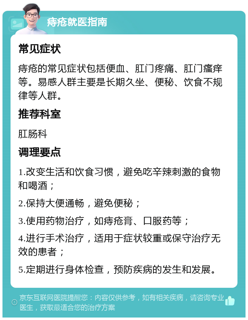 痔疮就医指南 常见症状 痔疮的常见症状包括便血、肛门疼痛、肛门瘙痒等。易感人群主要是长期久坐、便秘、饮食不规律等人群。 推荐科室 肛肠科 调理要点 1.改变生活和饮食习惯，避免吃辛辣刺激的食物和喝酒； 2.保持大便通畅，避免便秘； 3.使用药物治疗，如痔疮膏、口服药等； 4.进行手术治疗，适用于症状较重或保守治疗无效的患者； 5.定期进行身体检查，预防疾病的发生和发展。