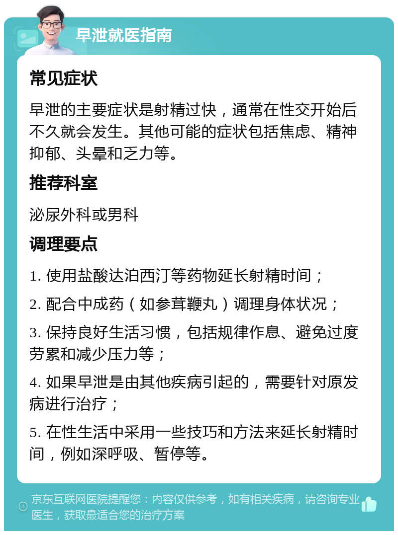 早泄就医指南 常见症状 早泄的主要症状是射精过快，通常在性交开始后不久就会发生。其他可能的症状包括焦虑、精神抑郁、头晕和乏力等。 推荐科室 泌尿外科或男科 调理要点 1. 使用盐酸达泊西汀等药物延长射精时间； 2. 配合中成药（如参茸鞭丸）调理身体状况； 3. 保持良好生活习惯，包括规律作息、避免过度劳累和减少压力等； 4. 如果早泄是由其他疾病引起的，需要针对原发病进行治疗； 5. 在性生活中采用一些技巧和方法来延长射精时间，例如深呼吸、暂停等。