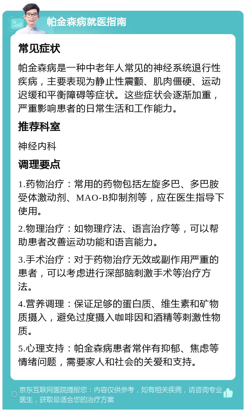 帕金森病就医指南 常见症状 帕金森病是一种中老年人常见的神经系统退行性疾病，主要表现为静止性震颤、肌肉僵硬、运动迟缓和平衡障碍等症状。这些症状会逐渐加重，严重影响患者的日常生活和工作能力。 推荐科室 神经内科 调理要点 1.药物治疗：常用的药物包括左旋多巴、多巴胺受体激动剂、MAO-B抑制剂等，应在医生指导下使用。 2.物理治疗：如物理疗法、语言治疗等，可以帮助患者改善运动功能和语言能力。 3.手术治疗：对于药物治疗无效或副作用严重的患者，可以考虑进行深部脑刺激手术等治疗方法。 4.营养调理：保证足够的蛋白质、维生素和矿物质摄入，避免过度摄入咖啡因和酒精等刺激性物质。 5.心理支持：帕金森病患者常伴有抑郁、焦虑等情绪问题，需要家人和社会的关爱和支持。