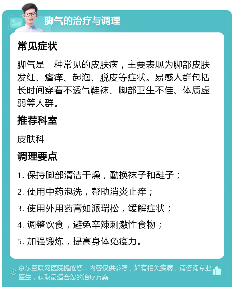 脚气的治疗与调理 常见症状 脚气是一种常见的皮肤病，主要表现为脚部皮肤发红、瘙痒、起泡、脱皮等症状。易感人群包括长时间穿着不透气鞋袜、脚部卫生不佳、体质虚弱等人群。 推荐科室 皮肤科 调理要点 1. 保持脚部清洁干燥，勤换袜子和鞋子； 2. 使用中药泡洗，帮助消炎止痒； 3. 使用外用药膏如派瑞松，缓解症状； 4. 调整饮食，避免辛辣刺激性食物； 5. 加强锻炼，提高身体免疫力。