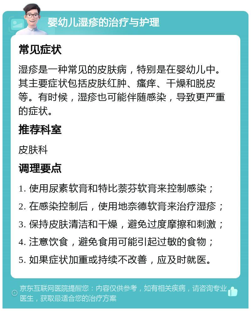 婴幼儿湿疹的治疗与护理 常见症状 湿疹是一种常见的皮肤病，特别是在婴幼儿中。其主要症状包括皮肤红肿、瘙痒、干燥和脱皮等。有时候，湿疹也可能伴随感染，导致更严重的症状。 推荐科室 皮肤科 调理要点 1. 使用尿素软膏和特比萘芬软膏来控制感染； 2. 在感染控制后，使用地奈德软膏来治疗湿疹； 3. 保持皮肤清洁和干燥，避免过度摩擦和刺激； 4. 注意饮食，避免食用可能引起过敏的食物； 5. 如果症状加重或持续不改善，应及时就医。