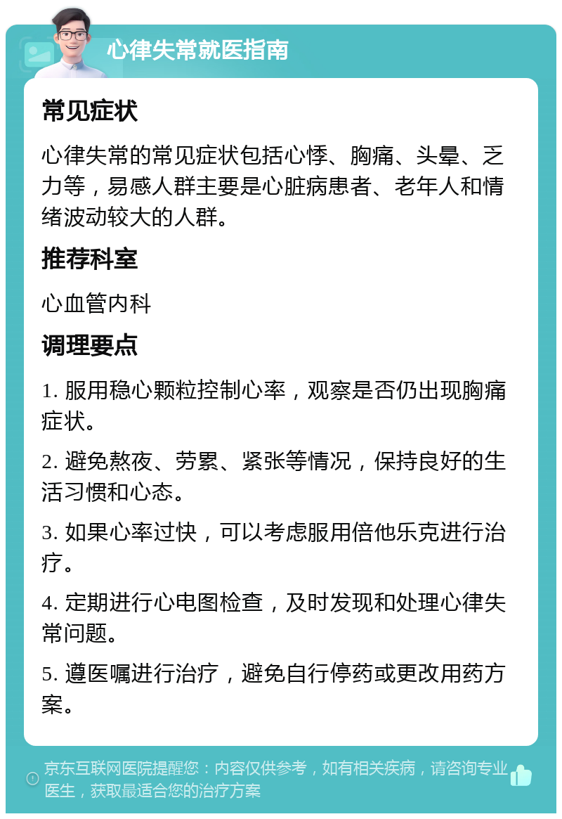 心律失常就医指南 常见症状 心律失常的常见症状包括心悸、胸痛、头晕、乏力等，易感人群主要是心脏病患者、老年人和情绪波动较大的人群。 推荐科室 心血管内科 调理要点 1. 服用稳心颗粒控制心率，观察是否仍出现胸痛症状。 2. 避免熬夜、劳累、紧张等情况，保持良好的生活习惯和心态。 3. 如果心率过快，可以考虑服用倍他乐克进行治疗。 4. 定期进行心电图检查，及时发现和处理心律失常问题。 5. 遵医嘱进行治疗，避免自行停药或更改用药方案。