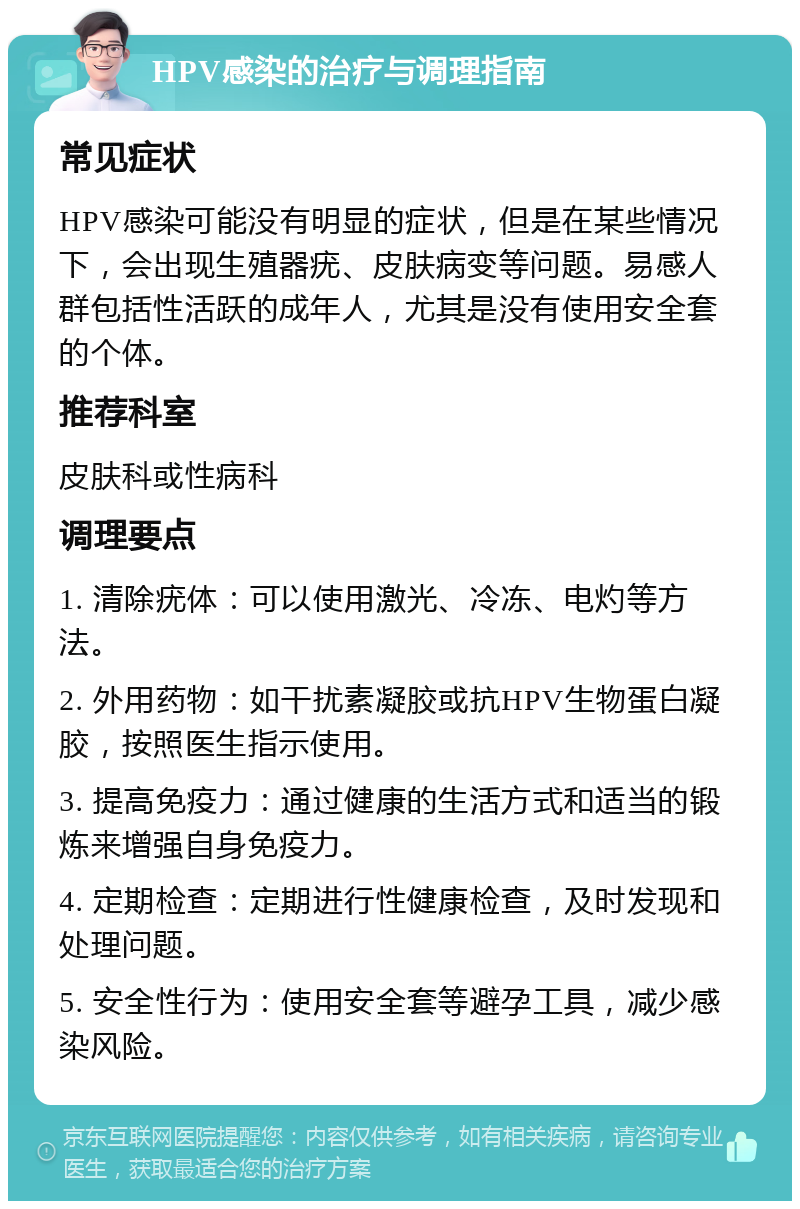 HPV感染的治疗与调理指南 常见症状 HPV感染可能没有明显的症状，但是在某些情况下，会出现生殖器疣、皮肤病变等问题。易感人群包括性活跃的成年人，尤其是没有使用安全套的个体。 推荐科室 皮肤科或性病科 调理要点 1. 清除疣体：可以使用激光、冷冻、电灼等方法。 2. 外用药物：如干扰素凝胶或抗HPV生物蛋白凝胶，按照医生指示使用。 3. 提高免疫力：通过健康的生活方式和适当的锻炼来增强自身免疫力。 4. 定期检查：定期进行性健康检查，及时发现和处理问题。 5. 安全性行为：使用安全套等避孕工具，减少感染风险。